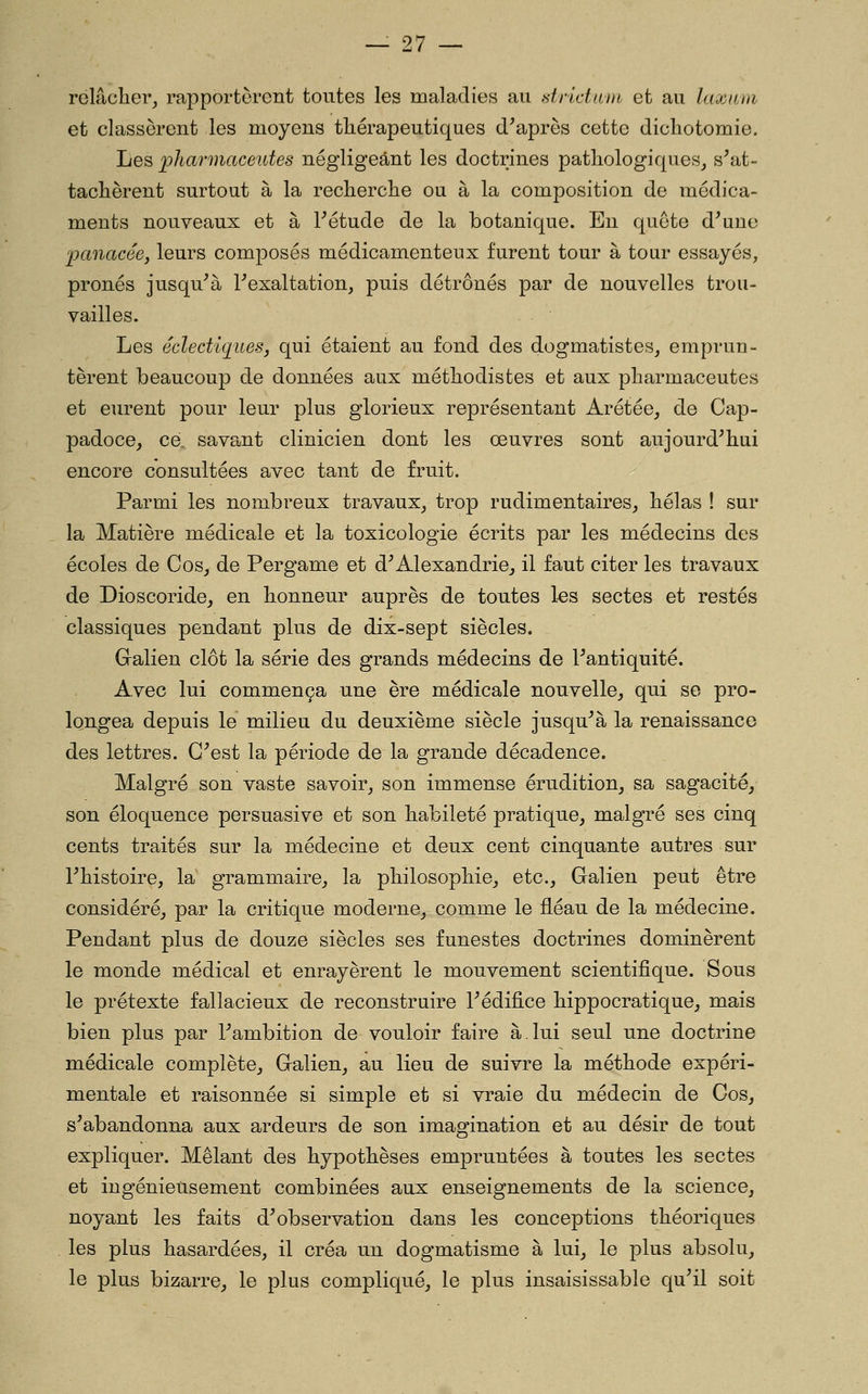 relâcher^ rapportèrent toutes les maladies au diictant et au laxani et classèrent les moyens thérapeutiques diaprés cette dichotomie. Les 'pharmaceutes négligeant les doctrines pathologiques, s^at- tachèrent surtout à la recherche ou à la composition de médica- ments nouveaux et à Fétude de la botanique. En quête d^une panacée, leurs composés médicamenteux furent tour à tour essayés, prônés jusqu'à Pexaltation, puis détrônés par de nouvelles trou- vailles. Les éclectiquesj qui étaient au fond des d.ogmatistes, emprun- tèrent beaucoup de données aux méthodistes et aux pharmaceutes et eurent pour leur plus glorieux représentant Arétée, de Cap- padoce, ce. savant clinicien dont les œuvres sont aujourd'hui encore consultées avec tant de fruit. Parmi les nombreux travaux, trop rudimentaires, hélas ! sur la Matière médicale et la toxicologie écrits par les médecins des écoles de Cos, de Pergame et d'Alexandrie, il faut citer les travaux de Dioscoride, en honneur auprès de toutes 1-es sectes et restés classiques pendant plus de dix-sept siècles. Gralien clôt la série des grands médecins de l'antiquité. Avec lui commença une ère médicale nouvelle, qui se pro- longea depuis le milieu du deuxième siècle jusqu'à la renaissance des lettres. C'est la période de la grande décadence. Malgré son vaste savoir, son immense érudition, sa sagacité, son éloquence persuasive et son habileté pratique, malgré ses cinq cents traités sur la médecine et deux cent cinquante autres sur l'histoire, la grammaire, la philosophie, etc., Galien peut être considéré, par la critique moderne, comme le fléau de la médecine. Pendant plus de douze siècles ses funestes doctrines dominèrent le monde médical et enrayèrent le mouvement scientifique. Sous le prétexte fallacieux de reconstruire l'édifice hippocratique, mais bien plus par l'ambition de vouloir faire à.lui seul une doctrine médicale complète, Galien, au lieu de suivre la méthode expéri- mentale et raisonnée si simple et si vraie du médecin de Cos, s'abandonna aux ardeurs de son imagination et au désir de tout expliquer. Mêlant des hypothèses empruntées à toutes les sectes et ingénieusement combinées aux enseignements de la science, noyant les faits d'observation dans les conceptions théoriques les plus hasardées, il créa un dogmatisme à lui, le plus absolu, le plus bizarre, le plus compliqué, le plus insaisissable qu'il soit