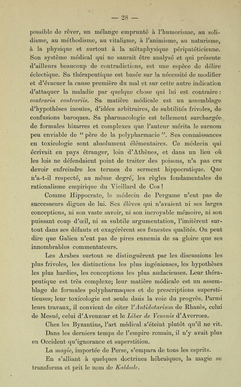 possible de rêver, un mélange emprunté à Pliumorisme, au soli- disme^ au méthodisme, au vitalisme, à Fanimisme, au naturisme, à la physique et surtout à la métaphysique péripatéticienne. Son système médical qui ne saurait être analysé et qui présente d^ailleurs beaucoup de contradictions, est une espèce de délire éclectique. Sa thérapeutique est basée sur la nécessité de modifier et d^évacuer la cause première du mal et sur cette autre indication d^attaquer la maladie par quelque chose qui lui est contraire : contraria contrariis. Sa matière médicale est un assemblage d^hypothèses inouïes, d^idées arbitraires, de subtilités frivoles, de confusions baroques. Sa pharmacologie est tellement surchargée de formules bizarres et complexes que Fauteur mérita le surnom peu enviable de ^^ père de la polypharmacie ^\ Ses connaissances en toxicologie sont absolument élémentaires. Ce médecin qui écrivait en pays étranger, loin d^Athènes, et dans un lieu où les lois ne défendaient point de traiter des poisons, n^a pas cru devoir enfreindre les termes du serment hippocratique. Que n^a-t-il respecté, au même degré, les règles fondamentales du rationalisme empirique du Vieillard de Cos ! Comme Hippocrate, le médecin de Pergame n^eut pas de successeurs dignes de lui. Ses élèves qui n^avaient ni ses larges conceptions, ni son vaste savoir, ni son incroyable mémoire, ni son puissant coup d^œil, ni sa subtile argumentation, limitèrent sur- tout dans ses défauts et exagérèrent ses funestes qualités. On peut dire que Galien n^eut pas de pires ennemis de sa gloire que ses innombrables commentateurs. Les Arabes surtout se distinguèrent par les discussions les plus frivoles, les distinctions les plus ingénieuses, les hypothèses les plus hardies, les conceptions les plus audacieuses. Leur théra- peutique est très complexe; leur matière médicale est un assem- blage de formules polypharmaques et de prescriptions supersti- tieuses; leur toxicologie est seule dans la voie du progrès. Parmi leurs travaux, il convient de citer YAntidotarium de Phazès, celui de Mesué, celui d^Avenzoar et le Liber de Venenis d^Averroes. Chez les Byzantins, Fart médical s^éteint plutôt qu^il ne vit. Dans les derniers temps de F empire romain, il n^ avait plus en Occident qu^ignorance et superstition. La magie, importée de Perse, s^empara de tous les esprits. En s^alliant à quelques doctrines hébraïques, la magie se transforma et prit le nom de Kahhale.