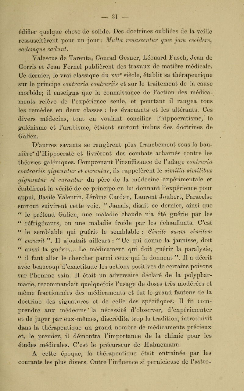 édifier quelque chose de solide. Des doctrines oubliées de la veille ressuscitèrent pour un jour : M alfa renascentur qiue jam cecidei'c, eademqiie caclunt. Valescus de Tarenta, Conrad Gesner, Léonard Fuscli,, Jean de Gorris et Jean Fernel publièrent des travaux de matière médicale. Ce dernier, le vrai classique du xvi^ siècle, établit sa thérapeutique sur le principe contraria contrariis et sur le traitement de la cause morbide; il enseigna que la connaissance de Faction des médica- ments relève de Fexpérience seule, et pourtant il rangea tous les remèdes en deux classes : les évacuants et les altérants. Ces divers médecins, tout en voulant concilier Fbippocratisme, le galénisme et Tarabisme, étaient surtout imbus des doctrines de Galien. D^autres savants se rangèrent plus franchement sous la ban- nière* d^Hippocrate et livrèrent des combats acharnés contre les théories galéniques. Comprenant l'insuffisance de Fadage contraria contrariis gigniintur et curantur, ils rappelèrent le similia similihus gignuntur et curantur du père de la médecine expérimentale et établirent la vérité de ce principe en lui donnant Fexpérience pour appui. Basile Valentin, Jérôme Cardan, Laurent Joubert, Paracelse surtout suivirent cette voie. '''' Jamais, disait ce dernier, ainsi que ^' le prétend Galien, une maladie chaude n^a été guérie par les ^' réfrigérants, ou une maladie froide par les échauffants. C^est  le semblable qui guérit le semblable : Sim.ile smim similem ^^ curavit ^\ Il ajoutait ailleurs : ^^ Ce qui donne la jaunisse, doit ^^ aussi la guérir.... Le médicament qui doit guérir la paralysie, ^^ il faut aller le chercher parmi ceux qui la donnent '\ Il a décrit avec beaucoup d^exactitude les actions positives de certains poisons sur Fhomme sain. Il était un adversaire déclaré de la polyphar- macie, recommandait quelquefois Fusage de doses très modérées et même fractionnées des médicaments et fut le grand fauteur de la doctrine des signatures et de celle des spécifiques. Il fit com- prendre aux médecins * la nécessité d^observer, d^expérimenter et de juger par eux-mêmes, discrédita trop la tradition, introduisit dans la thérapeutique un grand nombre de médicaments précieux et, le premier, il démontra Fimportance de la chimie pour les études médicales. C^est le précurseur de Hahnemann. A cette époque, la thérapeutique était entraînée par les courants les plus divers. Outre Finfluence si pernicieuse de Fastro-