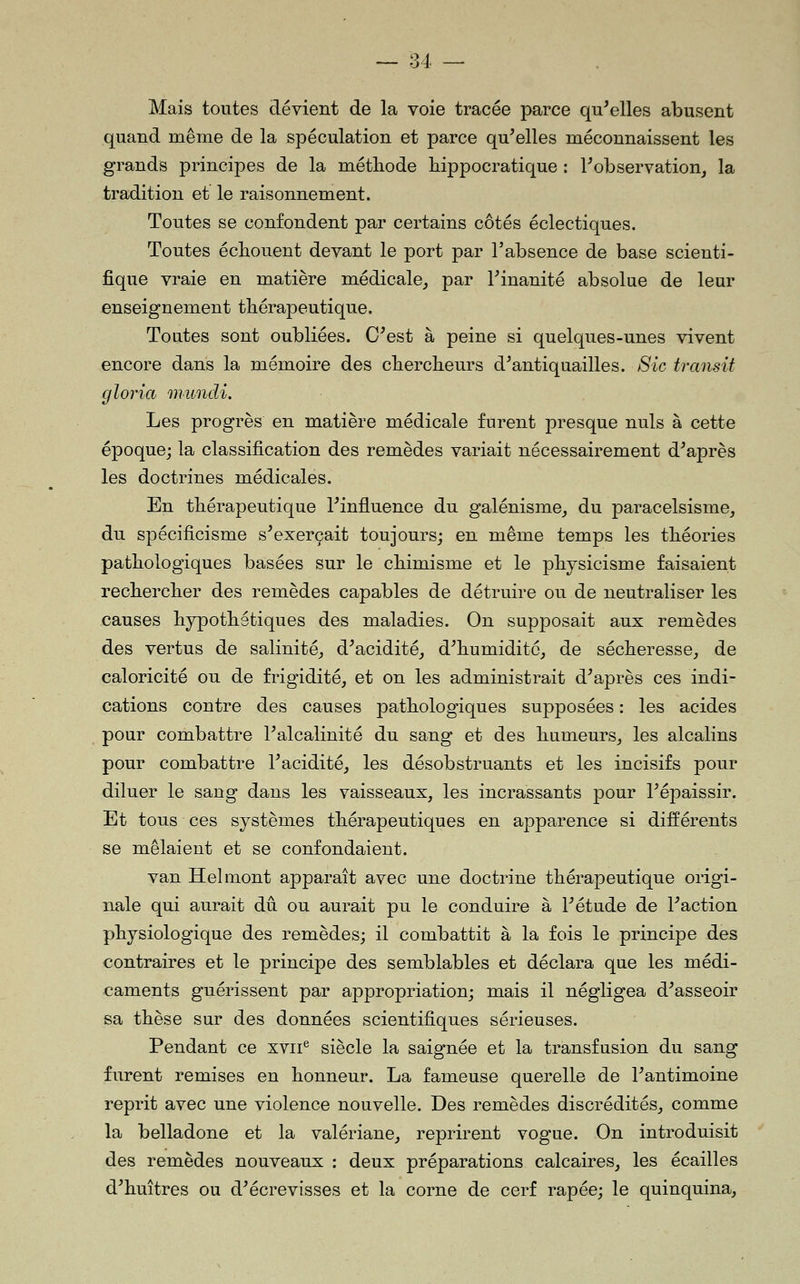 Mais toutes dévient de la voie tracée parce qu'elles abusent quand même de la spéculation et parce qu'elles méconnaissent les grands principes de la méthode hippocratique : l'observation, la tradition et le raisonnement. Toutes se confondent par certains côtés éclectiques. Toutes échouent devant le port par l'absence de base scienti- fique vraie en matière médicale, par l'inanité absolue de leur enseignement thérapeutique. Toutes sont oubliées. C'est à peine si quelques-unes vivent encore dans la mémoire des chercheurs d'antiquailles. Sic transit gloria mundi. Les progrès en matière médicale furent presque nuls à cette époque; la classification des remèdes variait nécessairement d'après les doctrines médicales. En thérapeutique l'influence du galénisme, du paracelsisme, du spécificisme s'exerçait toujours; en même temps les théories pathologiques basées sur le chimisme et le phjsicisme faisaient rechercher des remèdes capables de détruire ou de neutraliser les causes hypothétiques des maladies. On supposait aux remèdes des vertus de salinité, d'acidité, d'humidité, de sécheresse, de caloricité ou de frigidité, et on les administrait d'après ces indi- cations contre des causes pathologiques supposées : les acides pour combattre l'alcalinité du sang et des humeurs, les alcalins pour combattre l'acidité, les désobstruants et les incisifs pour diluer le sang dans les vaisseaux, les incrassants pour l'épaissir. Et tous ces systèmes thérapeutiques en apparence si différents se mêlaient et se confondaient. van Helmont apparaît avec une doctrine thérapeutique origi- nale qui aurait dû ou aurait pu le conduire à l'étude de l'action physiologique des remèdes; il combattit à la fois le principe des contraires et le principe des semblables et déclara que les médi- caments guérissent par appropriation; mais il négligea d'asseoir sa thèse sur des données scientifiques sérieuses. Pendant ce xvii*^ siècle la saignée et la transfusion du sang furent remises en honneur. La fameuse querelle de l'antimoine reprit avec une violence nouvelle. Des remèdes discrédités, comme la belladone et la valériane, reprirent vogue. On introduisit des remèdes nouveaux : deux préparations calcaires, les écailles d'huîtres ou d'écrevisses et la corne de cerf râpée; le quinquina,