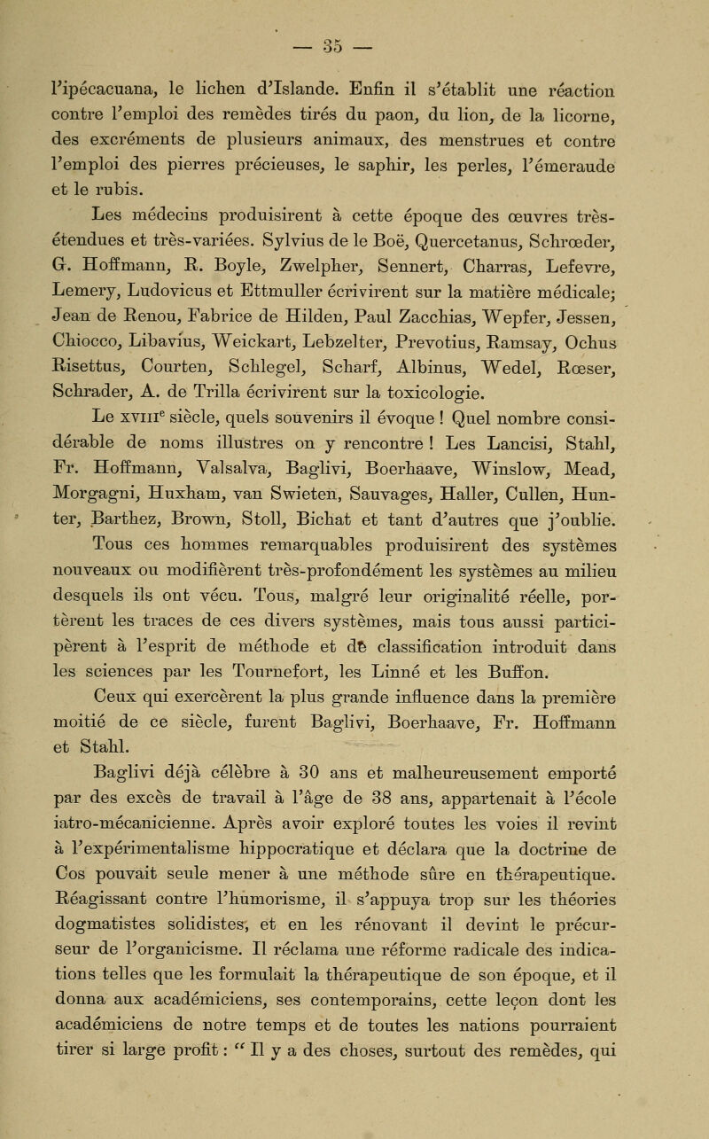 Pipécacuana, le liclien d^Islande. Enfin il s'établit une réaction contre Temploi des remèdes tirés du paon, du lion, de la licorne, des excréments de plusieurs animaux, des menstrues et contre l'emploi des pierres précieuses, le saphir, les perles, l'émeraude et le rubis. Les médecins produisirent à cette époque des œuvres très- étendues et très-variées. Sylvius de le Boë, Quercetanus, Sclirœder, G. Hoffmann, K. Boyle, Zwelpber, Sennert, Charras, Lefevre, Lemery, Ludovicus et Ettmuller écrivirent sur la matière médicale; Jean de Eenou, Fabrice de Hilden, Paul ZaccMas, Wepfer, Jessen, Cbiocco, Libavius, Weickart, Lebzelter, Prevotius, Ramsaj, Ocbus Risettus, Courten, Scblegel, Scbarf, Albinus, Wedel, Rœser, Scbrader, A. de Trilla écrivirent sur la toxicologie. Le XVIII® siècle, quels souvenirs il évoque ! Quel nombre consi- dérable de noms illustres on y rencontre ! Les Lancisi, Stabl, Fr. Hoffmann, Valsalva, Baglivi, Boerbaave, Winslow, Mead, Morgagni, Huxbam, van Swieten, Sauvages, Haller, Cullen, Hun- ter, Bartbez, Brown, Stoll, Bichat et tant d'autres que j'oublie. Tous ces hommes remarquables produisirent des systèmes nouveaux ou modifièrent très-profondément les systèmes au milieu desquels ils ont vécu. Tous, malgré leur originalité réelle, por- tèrent les traces de ces divers systèmes, mais tous aussi partici- pèrent à l'esprit de méthode et d^ classification introduit dans les sciences par les Tournefort, les Linné et les Buffon. Ceux qui exercèrent la plus grande influence dans la première moitié de ce siècle, furent Baglivi, Boerhaave, Fr. Hoffmann et Stahl. Baglivi déjà célèbre à 30 ans et malheureusement emporté par des excès de travail à l'âge de 38 ans, appartenait à l'école iatro-mécanicienne. Après avoir exploré toutes les voies il revint à l'expérimentalisme hippocratique et déclara que la doctrine de Cos pouvait seule mener à une méthode sûre en thérapeutique. Réagissant contre l'humorisme, il s'appuya trop sur les théories dogmatistes solidistes, et en les rénovant il devint le précur- seur de l'organicisme. Il réclama une réforme radicale des indica- tions telles que les formulait la thérapeutique de son époque, et il donna aux académiciens, ses contemporains, cette leçon dont les académiciens de notre temps et de toutes les nations pourraient tirer si large profit : ^' Il y a des choses, surtout des remèdes, qui