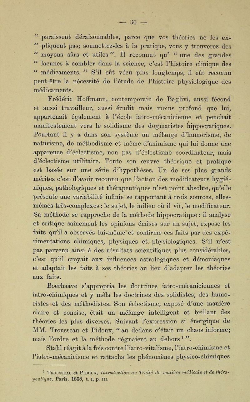  paraissent déraisonnables, parce que vos tliéories ne les ex-  pliquent pas; soumettez-les à la pratique^ vous j trouverez des '' moyens sûrs et utiles '\ Il reconnut qu'  une des grandes  lacunes à combler dans la science_, c^est Tliistoire clinique des *' médicaments. '' S^il eût vécu plus longtemps_, il eût reconnu peut-être la nécessité de Pétude de l^histoire physiologique des médicaments. Frédéric Hoffmann, contemporain de Baglivi/aussi fécond et aussi travailleur, aussi érudit mais moins profond que lui, appartenait également à Técole iatro-mécanicienne et pencliait manifestement vers le solidisme des dogmatistes bippocratiques. Pourtant il y a dans son système un mélange d^bumorisme, de naturisme, de métbodisme et même d^animisme qui lui donne une apparence d^éclectisme, non pas d^ éclectisme coordinateur, mais d^éclectisme utilitaire. Toute son œuvre tbéorique et pratique est basée sur une série d^bypotbèses. Un de ses plus grands mérites c^est d^avoir reconnu que Faction des modificateurs hygié- niques, pathologiques et thérapeutiques n^est point absolue, qu^elle présente une variabilité infinie se rapportant à trois sources, elles- mêmes très-complexes : le sujet, le înilieu où il vit, le modificateur. Sa méthode se rapproche de la méthode hippocratique : il analyse et critique sainement les opinions émises sur un sujet, expose les faits qu^il a observés lui-même et confirme ces faits par des expé- rimentations chimiques, physiques et. physiologiques. S^il n^est pas parvenu ainsi à des résultats scientifiques plus considérables, c^est qu^il croyait aux influences astrologiques et démoniaques et adaptait les faits à ses théories au lieu d^adapter les théories aux faits. Boerhaave s^appropria les doctrines iatro-mécaniciennes et iatro-chimiques et y mêla les doctrines des solidistes, des humo- ristes et des méthodistes. Son éclectisme, exposé d^une manière claire et concise, était un mélange intelligent et brillant des théories les plus diverses. Suivant l^expression si énergique de MM. Trousseau et Pidoux,  au dedans c^était un chaos informe; mais Pordre et la méthode régnaient au dehors ^ '\ vStahl réagit à la fois contre Piatro-vitalisme, Fiatro-chimisme et riatro-mécanicisme et rattacha les phénomènes physico-chimiques ^ Trousseau et Pidoux, Introduction au Traité de matière médicale et de théra-