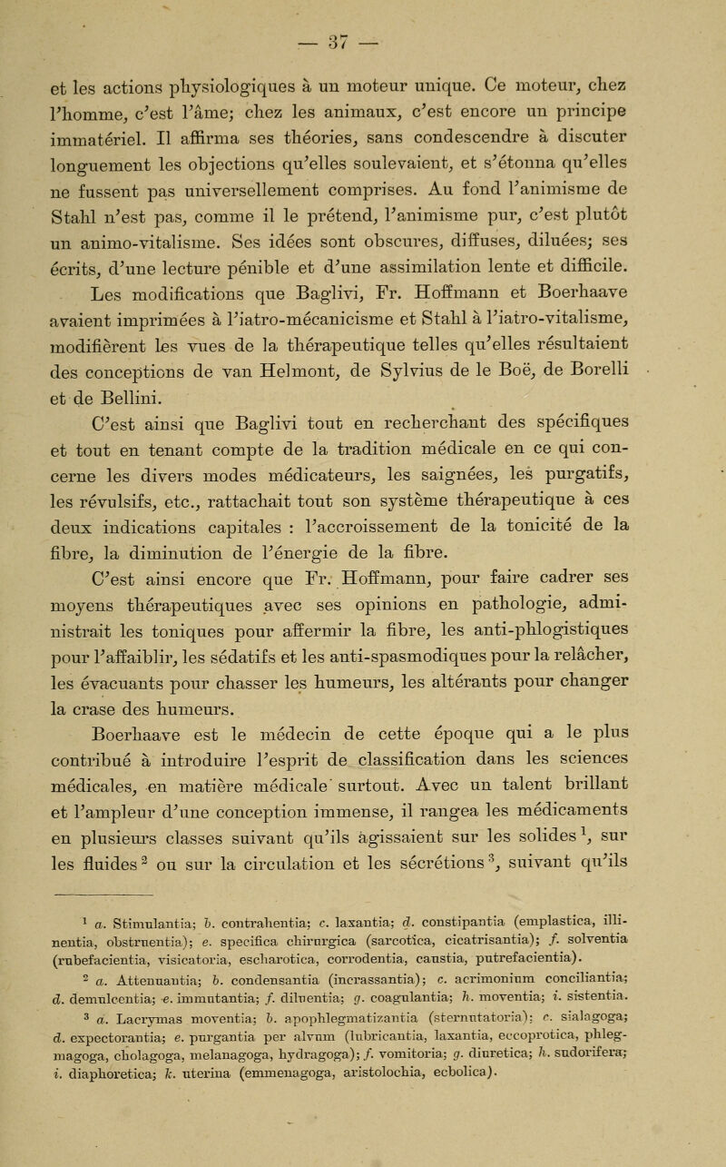 o/ et les actions pliysiologiques à un moteur unique. Ce moteur^ chez Pliomme, c^est Pâme; cliez les animaux, c^est encore un principe immatériel. Il affirma ses théories, sans condescendre à discuter longuement les objections qu^elles soulevaient^ et s^étonna qu^elles ne fussent pas universellement comprises. Au fond Fanimisme de Stahl n'est pas, comme il le prétend, Fanimisme pur, c'est plutôt un animo-vitalisme. Ses idées sont obscures, diffuses, diluées; ses écrits, d'une lecture pénible et d'une assimilation lente et difficile. Les modifications que Baglivi, Fr. Hoffmann et Boerhaave avaient imprimées à l'iatro-mécanicisme et Stahl à l'iatro-vitalisme, modifièrent les vues de la thérapeutique telles qu'elles résultaient des conceptions de van Helmont, de Sylvius de le Boë, de Borelli et de Bellini. C'est ainsi que Baglivi tout en recherchant des spécifiques et tout en tenant compte de la tradition médicale en ce qui con- cerne les divers modes médicateurs, les saignées, les purgatifs, les révulsifs, etc., rattachait tout son système thérapeutique à ces deux indications capitales : l'accroissement de la tonicité de la fibre, la diminution de l'énergie de la fibre. C'est ainsi encore que Fr. Hoffmann, pour faire cadrer ses moyens thérapeutiques .avec ses opinions en pathologie, admi- nistrait les toniques pour affermir la fibre, les anti-phlogistiques pour l'affaiblir, les sédatifs et les anti-spasmodiques pour la relâcher, les évacuants pour chasser les humeurs, les altérants pour changer la crase des humeurs. Boerhaave est le médecin de cette époque qui a le plus contribué à introduire l'esprit de classification dans les sciences médicales, en matière médicale' surtout. Avec un talent brillant et l'ampleur d'une conception immense, il rangea les médicaments en plusiem-s classes suivant qu'ils agissaient sur les solides^, sur les fluides ^ ou sur la circulation et les sécrétions •^, suivant qu'ils ^ a. Stimulantia; h. contrahentia; c. laxantia; d. constipantia (emplastica, illi- nentia, obstrtientia); e. specifica cliirnrgica (sarcotîca, cicatrisantia); /. solventia (rnbefacientia, visicatoria, escliarotica, corrodentia, catistia, putrefacientia). 2 a. Attennantia; h. condensantia (incrassantia) ; c. acrimoniTim conciliantfa; d. demtileeiitia;-e. immntantia;/. dilnentia; (/. coagulantia; Tî. moventia; z. sistentia. 3 a. Lacrymas moventia; h. apophlegmatizantia (sternTitatoria): c sialagoga; d. expectorantia; e. pnrgantia per alynm (hibricantia, laxantia, eccoprotica, phleg- magoga, cliolagoga, melanagoga, hydragoga); /. vomitoria; g. diuretica; h. sudorifera; i. diaphoretica; A', titerina (emmenagoga, aristolocliia, ecbolica).