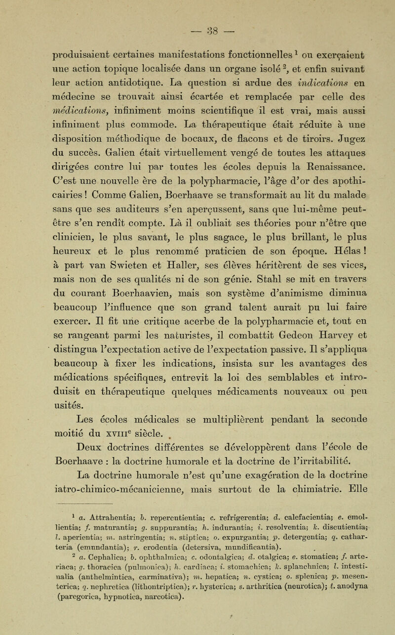 produisaient certaines manifestations fonctionnelles ^ on exerçaient une action topique localisée dans un organe isolé ^, et enfin suivant leur action antidotique. La question si ardue des indications en médecine se trouvait ainsi écartée et remplacée par celle des médications, infiniment moins scientifique il est vrai, mais aussi infiniment plus commode. La thérapeutique était réduite à une disposition métliodique de bocaux, de flacons et de tiroirs. Jugez du succès. Galien était virtuellement vengé de toutes les attaques dirigées contre lui par toutes les écoles depuis la Renaissance. C^est une nouvelle ère de la polypliarmacie, Page d^or des apotlii- cairies ! Comme Galien, Boerliaave se transformait au lit du malade sans que ses auditeurs s^en aperçussent, sans que lui-même peut- être s^en rendît compte. Là il oubliait ses théories pour n^être que clinicien, le plus savant, le plus sagace, le plus brillant, le plus heureux et le plus renommé praticien de son époque. Hélas ! à part van Swieten et Haller, ses élèves héritèrent de ses vices, mais non de ses qualités ni de son génie. Stahl se mit en travers du courant Boerhaavien, mais son système d^animisme diminua beaucoup Finfluence que son grand talent aurait pu lui faire exercer. Il fit une critique acerbe de la polypharmacie et, tout en se rangeant parmi les naturistes, il combattit Gedeon Harvey et distingua Pexpectation active de Texpectation passive. Il s^appliqua beaucoup à fixer les indications, insista sur les avantages des médications spécifiques, entrevit la loi des semblables et intro- duisit en thérapeutique quelques médicaments nouveaux ou peu usités. Les écoles médicales se multiplièrent pendant la seconde moitié du xviii^ siècle. Deux doctrines différentes se développèrent dans Pécole de Boerhaave : la doctrine humorale et la doctrine de Pirritabilité. La doctrine humorale n^est qu'une exagération de la doctrine iatro-chimico-mécanicienne, mais surtout de la chimiatrie. Elle ^ a. Attrahentia; h. repercntientia; c. refrigerentia; d. calefacientia; e. emol- lientia; /. mattirantia ; g. suppnrantia; h. incltirantia; i. resolventia; k. discutientia; 1. aperientia; m. astringentia; n. stiptica; o. expurgantia; p. detergentia; q. cathar- teria (emnndantia) ; r. erodentia (detersiva, ninndificaiitia). ^ a. Cephalica; h. ophtlialmica; c. odontalgica; d. otalgica; e. stomatica; /. arte- riaca; g. thoracica (pnlmonica); h. cardiaca; i. stomacliica; le. splancbiiica; l. intesti- ualia (anthelmiBtica, carminativa) ; m. hepatica; n. cystica; o. splenica; p. mesen- terica; q. nephretica (litliontriptica); r. liysterica; s. arthritica (neurotica); t. anodyna (paregorica, hypnotica, narcotica).