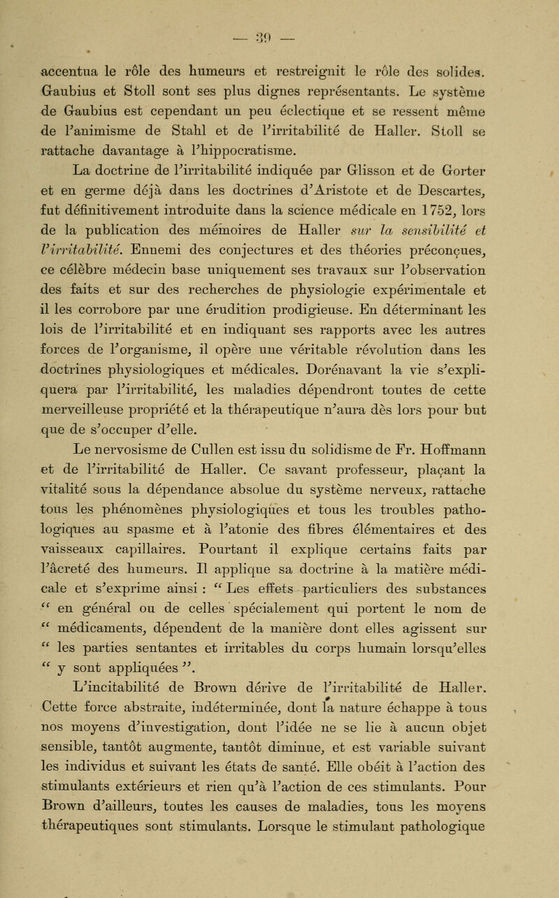 — .3ri — accentua le rôle des humeurs et restreignit le rôle des solides. Gaubius et StoU sont ses plus dignes représentants. Le système de Gaubius est cependant un peu éclectique et se ressent même de Fanimisme de Stahl et de ^irritabilité de Haller. Stoll se rattache davantage à Fhippocratisme. La doctrine de Firritabilité indiquée par Glisson et de Gorter et en germe déjà dans les doctrines d^Aristote et de Descartes_, fut définitivement introduite dans la science médicale en 1752^ lors de la publication des méinoires de Haller sur la sensibilité et Virritahilité. Ennemi des conjectures et des théories préconçues, ce célèbre médecin base uniquement ses travaux sur Tobservation des faits et sur des recherches de physiologie expérimentale et il les corrobore par une érudition prodigieuse. En déterminant les lois de Pirritabilité et en indiquant ses rapports avec les autres forces de ^organisme, il opère une véritable révolution dans les doctrines physiologiques et médicales. Dorénavant la vie s'expli- quera par rirritabilité, les maladies dépendront toutes de cette merveilleuse propriété et la thérapeutique n'aura dès lors pour but que de s'occuper d'elle. Le nervosisme de Cullen est issu du solidisme de Fr. Hoffmann et de ^irritabilité de Haller. Ce savant professeur, plaçant la vitalité sous la dépendance absolue du système nerveux, rattache tous les phénomènes physiologiques et tous les troubles patho- logiques au spasme et à l'atonie des fibres élémentaires et des vaisseaux capillaires. Pourtant il explique certains faits par l'âcreté des humeurs. Il applique sa doctrine à la matière médi- cale et s'exprime ainsi : '' Les effets particuliers des substances '^ en général ou de celles spécialement qui portent le nom de  médicaments, dépendent de la manière dont elles agissent sur  les parties sentantes et irritables du corps humain lorsqu'elles  y sont appliquées . L'incitabilité de Brown dérive de l'irritabilité de Haller. Cette force abstraite, indéterminée, dont la nature échappe à tous nos moyens d'investigation, dont l'idée ne se lie à aucun objet sensible, tantôt augmente, tantôt diminue, et est variable suivant les individus et suivant les états de santé. Elle obéit à l'action des stimulants extérieurs et rien qu'à l'action de ces stimulants. Pour Brown d'ailleurs, toutes les causes de maladies, tous les moyens thérapeutiques sont stimulants. Lorsque le stimulant pathologique