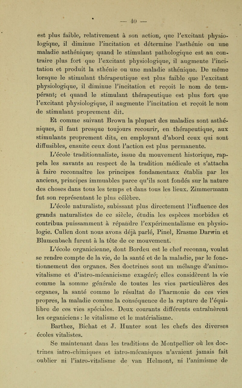 - 4.(J - est plus faible^ relativement à son action, que Fexcitant physio- logique, il diminue ^incitation et détermine Tastliénie ou une maladie astliénique; quand le stimulant pathologique est au con- traire .plus fort que F excitant physiologique, il augmente Tinci- tation et produit la sthénie ou une maladie sthénique. De même lorsque le stimulant thérapeutique est plus faible que Texcitant physiologique, il diminue l^incitation et reçoit le nom de tem- pérant; et quand le stimulant thérapeutique est plus fort que Fexcitant physiologique, il augmente l^incitation et reçoit le nom de stimulant proprement dit. Et comme suivant Brown la plupart des maladies sont asthé- niques, il faut presque toujours recourir, en thérapeutique, aux stimulants proprement dits, en employant d^abord ceux qui sont diffusibles, ensuite ceux dont Faction est plus permanente. L^école traditionnaliste, issue du mouvement historique, rap- pela les savants au respect de la tradition médicale et s^attacha à faire reconnaître les principes fondamentaux établis par les anciens, principes immuables parce qu'ils sont fondés sur la nature des choses dans tous les temps et dans tous les lieux. Zimmermann fut son représentant le plus célèbre. L'école naturaliste, subissant plus directement l'influence des grands naturalistes de ce siècle, étudia les espèces morbides et contribua puissamment à répandre l'expérimentalisme en physio- logie. Cullen dont nous avons déjà parlé, Pinel, Erasme Darwin et Blumenbach furent à la tête de ce mouvement! L'école organicienne, dont Bordeu est le chef reconnu, voulut se rendre compte de la vie, de la santé et de la maladie, par le fonc- tionnement des organes. Ses doctrines sont un mélange d'animo- vitalisme et d'iatro-mécanicisme exagéré; elles considèrent la vie comme la somme générale de toutes les vies particulières des organes, la santé comme le résultat de l'harmonie de ces vies propres, la maladie comme la conséquence de la rupture de l'équi- libre de ces vies spéciales. Deux courants différents entraînèrent les organiciens : le vitalisme et le matérialisme. Barthez, Bichat et J. Hunter sont les chefs des diverses écoles vitalistes. Se maintenant dans les traditions de Montpellier oii les doc- trines iatro-chimiques et iatro-mécaniques n'avaient jamais fait oublier ni l'iatro-vitalisme de van Helmont, ni l'animisme de