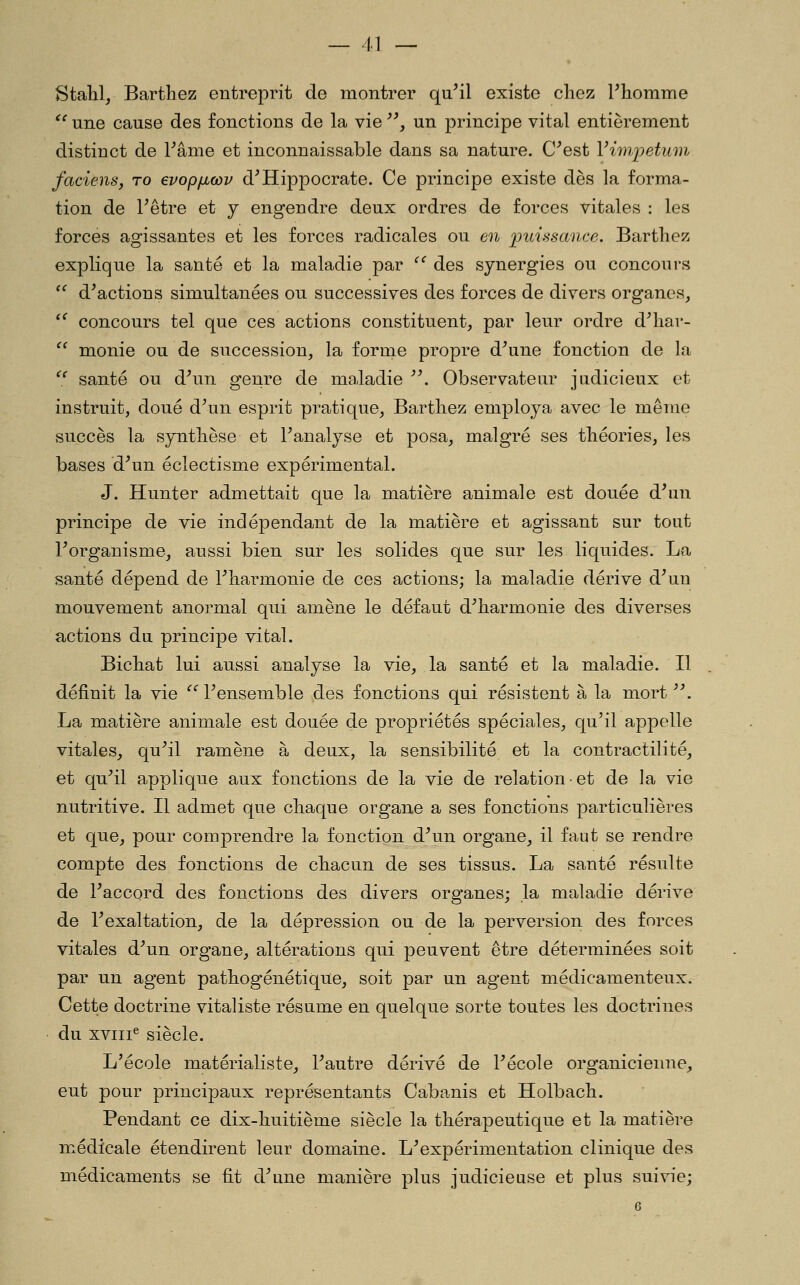 Stahlj Bartliez entreprit de montrer quMl existe chez Fhomme '' une cause des fonctions de la vie , un principe vital entièrement distinct de l^âme et inconnaissable dans sa nature, C^est Vimijetivnv faciens, ro evopficov d^Hippocrate. Ce principe existe dès la forma- tion de F être et y engendre deux ordres de forces vitales : les forces agissantes et les forces radicales ou en puiiisance. Barthez explique la santé et la maladie par ''' des synergies ou concours  d^actions simultanées ou successives des forces de divers organes, ^' concours tel que ces actions constituent, par leur ordre d^har-  monie ou de succession, la forme propre d^une fonction de la ^^ santé ou d\in genre de maladie '\ Observateur judicieux et instruit, doué d^un esprit pratique, Barthez employa avec le même succès la synthèse et Fanalyse et posa, malgré ses théories, les bases d^un éclectisme expérimental. J. Hunter admettait que la matière animale est douée d^un principe de vie indépendant de la matière et agissant sur tout Forganisme, aussi bien sur les solides que sur les liquides. La santé dépend de Tharmonie de ces actions; la maladie dérive d^un mouvement anormal qui amène le défaut d^harmonie des diverses actions du principe vital. Bichat lui aussi analyse la vie, la santé et la maladie. Il définit la vie ^'^ Fensemble des fonctions qui résistent à la mort ^\ La matière animale est douée de propriétés spéciales, qu^il appelle vitales, qu^il ramène à deux, la sensibilité et la contractilité, et qu^il applique aux fonctions de la vie de relation • et de la vie nutritive. Il admet que chaque organe a ses fonctions particulières et que, pour comprendre la fonction d^un organe, il faut se rendre compte des fonctions de chacun de ses tissus. La santé résulte de Paccord des fonctions des divers organes; la maladie dérive de Fexaltation, de la dépression ou de la perversion des forces vitales d^un organe, altérations qui peuvent être déterminées soit par un agent pathogénétique, soit par un agent médicamenteux. Cette doctrine vitaliste résume en quelque sorte toutes les doctrines du xviii^ siècle. L'école matérialiste, l^autre dérivé de Fécole organicienne, eut pour principaux représentants Caba.nis et Holbach. Pendant ce dix-huitième siècle la thérapeutique et la matière médicale étendirent leur domaine. L^expérimentation clinique des médicaments se fit d^me manière plus judicieuse et plus suivie;