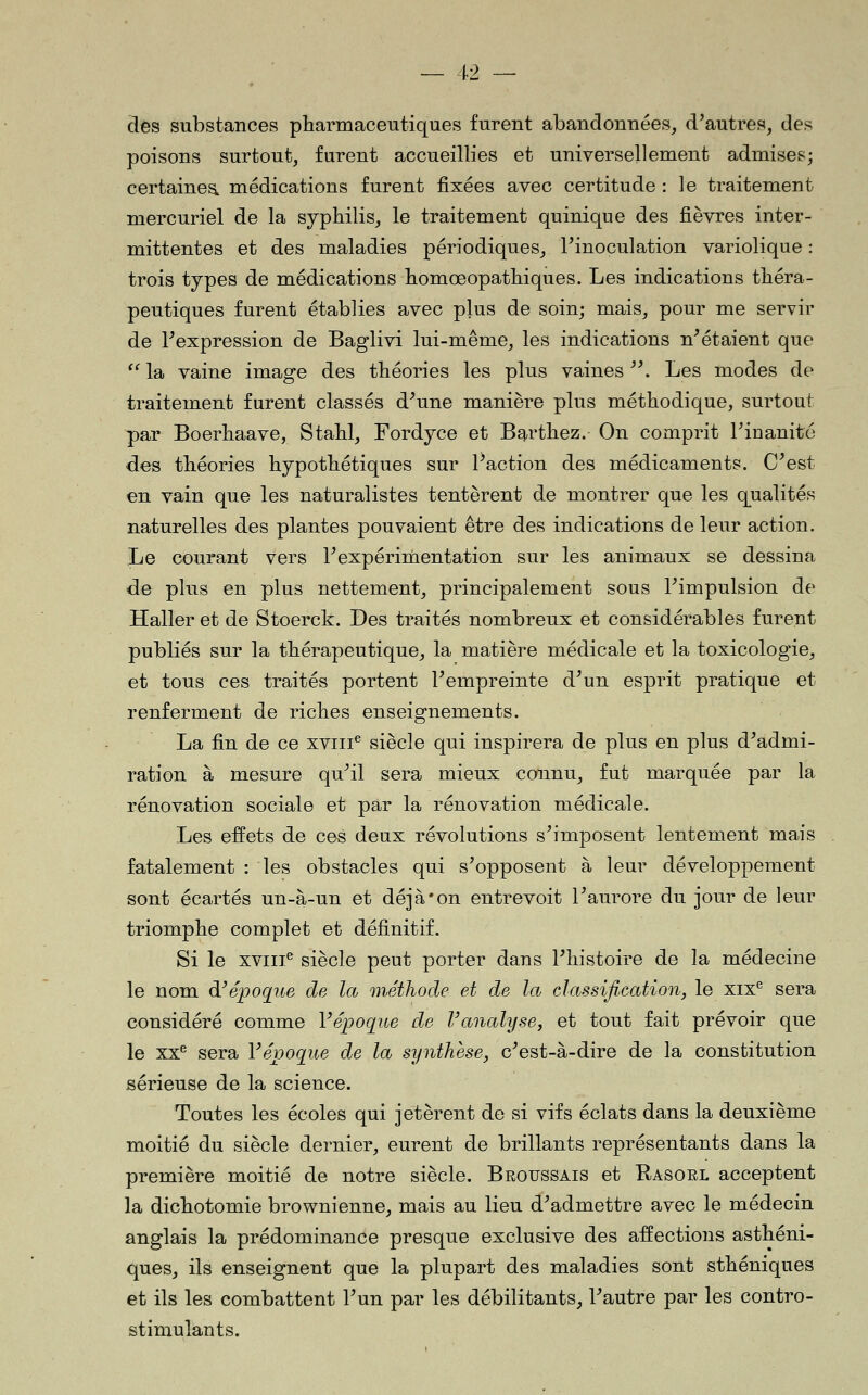 des substances pharmaceutiques furent abandonnées, d'autres, des poisons surtout, furent accueillies et universellement admises; certaines, médications furent fixées avec certitude : le traitement mercuriel de la syphilis, le traitement quinique des fièvres inter- mittentes et des maladies périodiques, Tinoculation variolique : trois types de médications homœopatliiques. Les indications théra- peutiques furent établies avec plus de soin; mais, pour me servir de l'expression de Baglivi lui-même, les indications n'étaient que  la vaine image des théories les plus vaines . Les modes de traitement furent classés d'une manière plus méthodique, surtout par Boerhaave, Stahl, Fordyce et Barthez. On comprit rinanité des théories hypothétiques sur Paction des médicaments. C'est en vain que les naturalistes tentèrent de montrer que les q^ualités naturelles des plantes pouvaient être des indications de leur action. Le courant vers l'expérimentation sur les animaux se dessina de plus en plus nettement, principalement sous l'impulsion de Haller et de Stoerck. Des traités nombreux et considérables furent publiés sur la thérapeutique, la matière médicale et la toxicologie, et tous ces traités portent l'empreinte d'un esprit pratique et renferment de riches enseignements. La fin de ce xviii^ siècle qui inspirera de plus en plus d'admi- ration à mesure qu'il sera mieux connu, fut marquée par la rénovation sociale et par la rénovation médicale. Les effets de ces deux révolutions s'imposent lentement mais fatalement : les obstacles qui s'opposent à leur développement sont écartés un-à-un et déjà'on entrevoit l'aurore du jour de leur triomphe complet et définitif. Si le xviii^ siècle peut porter dans l'histoire de la médecine le nom d'époque de la méthode et de la classification, le xix^ sera considéré comme Vépoque de Vanahjsej et tout fait prévoir que le xx^ sera Vépoq^ue de la synthèse, c'est-à-dire de la constitution sérieuse de la science. Toutes les écoles qui jetèrent de si vifs éclats dans la deuxième moitié du siècle dernier, eurent de brillants représentants dans la première moitié de notre siècle. Broussais et Kasoel acceptent la dichotomie brownienne, mais au lieu d'admettre avec le médecin anglais la prédominance presque exclusive des affections asthéni- ques, ils enseignent que la plupart des maladies sont sthéniques et ils les combattent l'un par les débilitants, l'autre par les contro- stimulants.