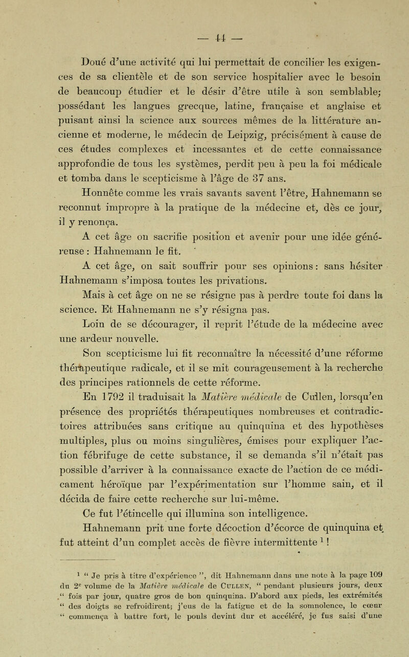 Doué d'une activité qui lui permettait de concilier les exigen- ces de sa clientèle et dé son service hospitalier avec le besoin de beaucoup étudier et le désir d'être utile à son semblable; possédant les langues grecque^ latine, française et anglaise et puisant ainsi la science aux sources mêmes de la littérature an- cienne et moderne, le médecin de Leipzig, précisément à cause de ces études complexes et incessantes et de cette connaissance approfondie de tous les systèmes, perdit peu à peu la foi médicale et tomba dans le scepticisme à l'âge de 37 ans. Honnête comme les vrais savants savent l'être, Habnemann se reconnut impropre à la pratique de la médecine et, dès ce jour, il j renonça. A cet âg'e on sacrifie position et avenir pour une idée géné- reuse : Habnemann le fit. A cet âge, on sait souffrir pour ses opinions : sans bésiter Habnemann s'imposa toutes les privations. Mais à cet âge on ne se résigne pas à perdre toute foi dans la science. Et Habnemann ne s'y résigna pas. Loin de se décourager, il reprit l'étude de la médecine avec une ardeur nouvelle. Son scepticisme lui fit reconnaître la nécessité d'une réforme tbérapeutique radicale, et il se mit courageusement à la recbercbe des principes rationnels de cette réforme. En 1792 il traduisait la Matière médicale de Cullen, lorsqu'en présence des propriétés thérapeutiques nombreuses et contradic- toires attribuées sans critique au quinquina et des bypotlièses multiples, plus ou moins singulières, émises pour expliquer l'ac- tion fébrifuge de cette substance, il se demanda s'il n'était pas possible d'arriver à la connaissance exacte de l'action de ce médi- cament héroïque par l'expérimentation sur l'homme sain, et il décida de faire cette recherche sur lui-même. Ce fut l'étincelle qui illumina son intelligence. Habnemann prit une forte décoction d'écorce de quinquina et fut atteint d'un complet accès de fièvre intermittente ^ ! ^  Je pris à titre d'expérience , dit Halinemann dans une note à la page 109 dn 2^ volume de la Matière médicale de Cullen,  pendant plusieurs jours, deux . fois par jour, quatre gros de bon quinquina. D'abord aux pieds, les extrémités  des doigts se refroidirent; j'eus de la fatigue et de la somnolence, le cœur  commença à battre fort, le pouls devint dur et accéléré, je fus saisi d'une