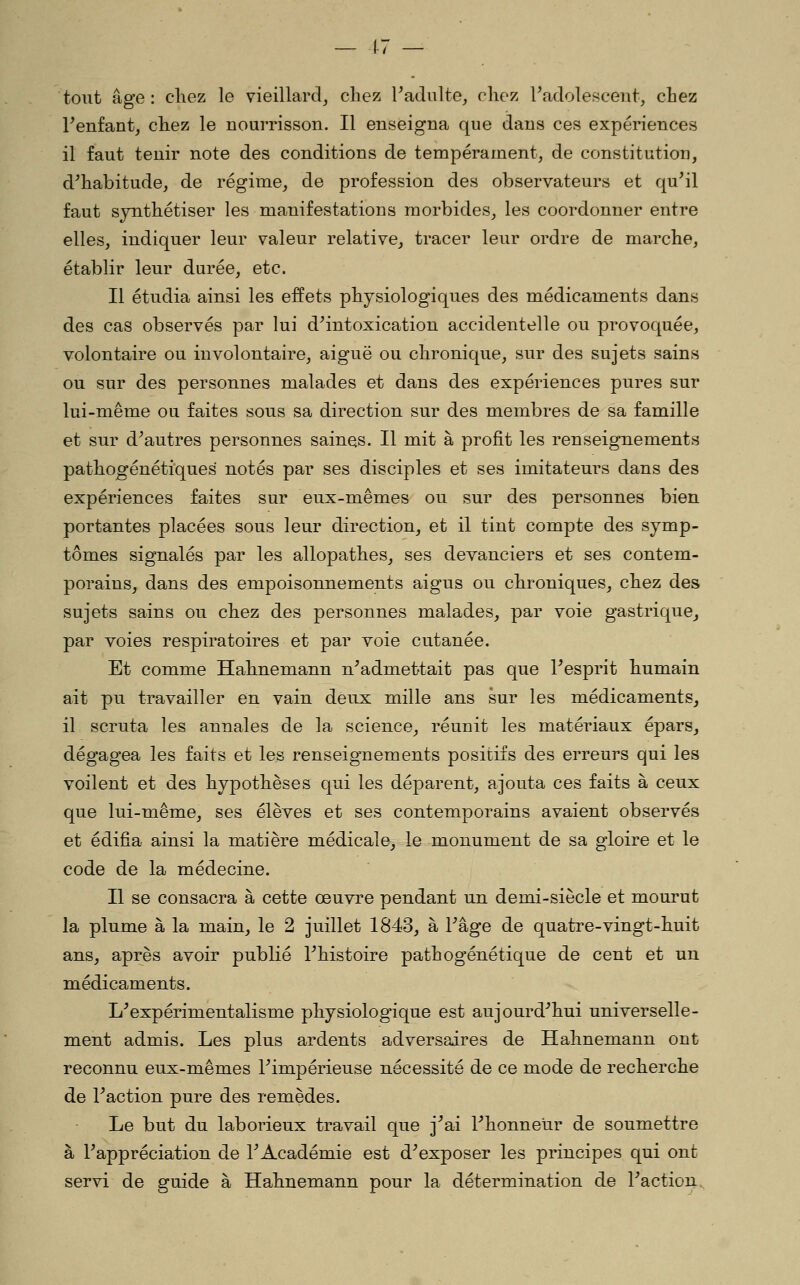 tout âge: cliez le vieillard, chez Fadulte, chez Tadolescent, chez Tenfant, chez le nourrisson. Il enseigna que dans ces expériences il faut tenir note des conditions de tempérament, de constitution, d^habitude, de régime, de profession des observateurs et qu'il faut synthétiser les manifestations morbides, les coordonner entre elles, indiquer leur valeur relative, tracer leur ordre de marche, établir leur durée, etc. Il étudia ainsi les effets physiologiques des médicaments dans des cas observés par lui d'intoxication accidentelle ou provoquée, volontaire ou involontaire, aiguë ou chronique, sur des sujets sains ou sur des personnes malades et dans des expériences pures sur lui-même ou faites sous sa direction sur des membres de sa famille et sur d'autres personnes saines. Il mit à profit les renseignements pathogénétiques notés par ses disciples et ses imitateurs dans des expériences faites sur eux-mêmes ou sur des personnes bien portantes placées sous leur direction, et il tint compte des symp- tômes signalés par les allopathes, ses devanciers et ses contem- porains, dans des empoisonnements aigus ou chroniques, chez des sujets sains ou chez des personnes malades, par voie gastrique^ par voies respiratoires et par voie cutanée. Et comme Hahnemann n'admettait pas que l'esprit humain ait pu travailler en vain deux mille ans sur les médicaments, il scruta les annales de la science, réunit les matériaux épars, dégagea les faits et les renseignements positifs des erreurs qui les voilent et des hypothèses qui les déparent, ajouta ces faits à ceux que lui-même, ses élèves et ses contemporains avaient observés et édifia ainsi la matière médicale, le monument de sa gloire et le code de la médecine. Il se consacra à cette œuvre pendant un demi-siècle et mourut la plume à la main, le 2 juillet 1843, à l'âge de quatre-vingt-huit ans, après avoir publié l'histoire pathogénétique de cent et un médicaments. L'expérimentalisme physiologique est aujourd'hui universelle- ment admis. Les plus ardents adversaires de Hahnemann ont reconnu eux-mêmes l'impérieuse nécessité de ce mode de recherche de l'action pure des remèdes. Le but du laborieux travail que j'ai l'honneur de soumettre à l'appréciation de l'Académie est d'exposer les principes qui ont servi de guide à Hahnemann pour la détermination de l'action.