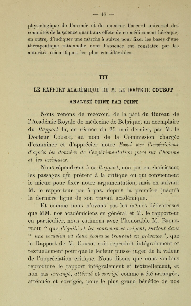 physiologique de l'arsenic et de montrer Faccord universel des sommités de la science quant aux effets de ce médicament héroïque; en outre, d'indiquer une marche à suivre pour fixer les bases d'une thérapeutique rationnelle dont l'absence est constatée par les autorités scientifiques les plus considérables. III LE EAPPORT ACADÉMIQUE DE M. LE DOGTEUE COUSOT ANALYSÉ POINT PAE POINT J^ous venons de recevoir, de la part du Bureau de rAcadémie Royale de médecine de Belgique, un exemplaire du Bapjjort lu, en séance du 25 mai dernier, par M. le Docteur CousoT, au nom de la Commission chargée d'examiner et d'apprécier notre Essai sur VarsénicÀsme diaprés les données de rerxpérimentation pure sur Phomme et les animaux. Nous répondrons à ce Bapport, non pas en choisissant les passages qui prêtent à la critique ou qui conviennent le mieux pour fixer notre argumentation, mais en suivant M. le rapporteur pas à pas, depuis la première jusqu'à la dernière ligne de son travail académique. Et comme nous n'avons pas les mêmes délicatesses que MM. nos académiciens en général et M. le rapporteur en particulier, nous estimons avec l'honorable M. Belle- froid '' que Véquité et les convenances exigent, surtout dccns  une occasion oh deux écoles se trouveîd en présence , que le Rapport de M. Cousot soit reproduit intégralement et textuellement pour que le lecteur puisse juger de la valeur de l'appréciation critique. Nous disons que nous voulons reproduire le rapport intégralement et textuellement, et non pas arrangé, atténué et corrigé comme a été arrangée, atténuée et corrigée, pour le plus grand bénéfice de nos