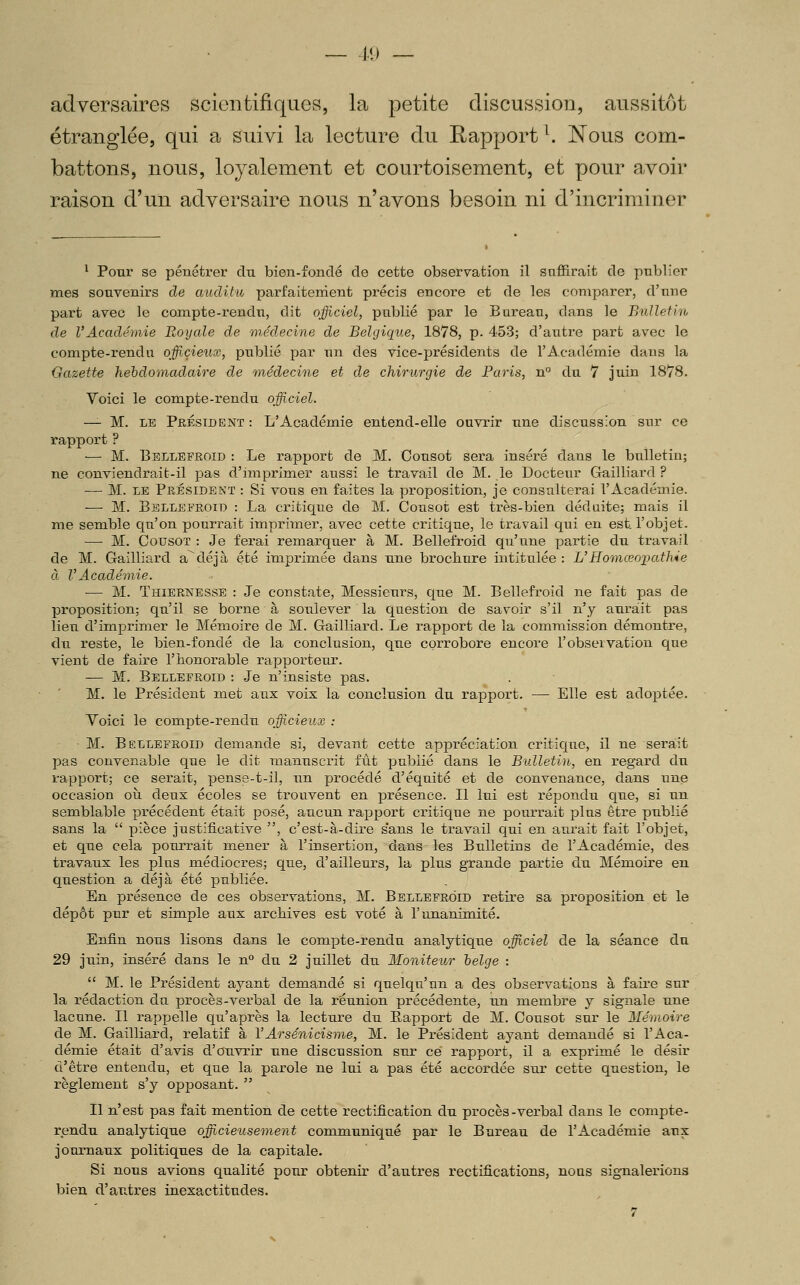 11) — adversaires scientifiques, la petite discussion, aussitôt étranglée, qui a suivi la lecture du Rapport ^. Nous com- battons, nous, loyalement et courtoisement, et pour avoir raison d'un adversaire nous n'avons besoin ni d'incriminer ^ Ponr se pénétrer du bien-fondé de cette observation il suffirait de pnblier mes souvenirs de auditu parfaitement précis encore et de les comparer, d'nne part avec le compte-rendn, dit officiel, publié par le Burean, dans le Bulletin de l'Académie Royale de 7)iédecine de Belgique, 1878, p. 453; d'antre part avec le compte-rendu offixieux, pnblié par nn des vice-présidents de l'Académie dans la Gazette hebdomadaire de médecine et de chirurgie de Paris, n du 7 juin 1878. Voici le compte-rendu officiel. — M. LE Président : L'Académie entend-elle ouvrir nne discussion sur ce rapport ? ■— M. Bellefroid : Le rapport de M. Consot sera inséré dans le bulletin; ne conviendraifc-il pas d'imprimer aussi le travail de M. le Docteur Gailliard ? — M. LE Président : Si vous en faites la proposition, je consulterai l'Académie. — M. Bellefroid : La critique de M. Consot est très-bien déduite; mais il me semble qu'on pourrait imprimer, avec cette critique, le travail qui en est l'objet. —• M. CousoT : Je ferai remarquer à M. Bellefroid qu'une partie du travail de M. Gailliard a^déjà été imprimée dans une brocliure intitulée : L'Homœopathie à l'Académie. — M. Thiernesse : Je constate, Messieurs, que M. Bellefroid ne fait pas de proposition; qu'il se borne à soulever la question de savoir s'il n'y aurait pas lieu d'imprimer le Mémoire de M. Gailliard. Le rapport de la commission démontre, du reste, le bien-fondé de la conclusion, que corrobore encore l'observation que vient de faire l'honorable rapporteur. — M. Bellefroid : Je n'insiste pas. M. le Président met aux voix la conclusion du rapport. — Elle est adoptée. Voici le compte-rendu officieux : M. Bellefroid demande si, devant cette apj)réciatIon critique, il ne serait pas convenable que le dit manuscrit fût publié dans le Bulletin, en regard du rapport; ce serait, pense-t-il, un procédé d'équité et de convenance, dans une occasion où deux écoles se trouvent en présence. Il lui est répondu que, si un semblable précédent était posé, aucun rapport critique ne pourrait plus être publié sans la  pièce justificative , c'est-à-dire sans le travail qui en aurait fait l'objet, et que cela pourrait mener à l'insertion, dans les Bulletins de l'Académie, des travaux les plus médiocres; que, d'ailleurs, la plus grande partie du Mémoire en question a déjà été publiée. En présence de ces observations, M. Bellefroid retire sa proposition et le dépôt pur et simple aux archives est voté à l'unanimité. Enfin nous lisons dans le compte-rendu analytique officiel de la séance du 29 juin, inséré dans le n° du 2 juillet du Moniteur belge :  M. le Président ayant demandé si quelqu'un a des observations à faire sur la rédaction du procès-verbal de la réunion précédente, un membre y signale une lacune. Il rappelle qu'après la lecture du Eapport de M. Cousot sur le 3Iérnoire de M. Gailliard, relatif à VArsénicisme, M. le Président ayant demandé si l'Aca- démie était d'avis d'ouvrir une discussion sur ce rapport, il a exprimé le désir d'être entendu, et que la parole ne lui a pas été accordée sur cette question, le règlement s'y opposant.  Il n'est pas fait mention de cette rectification du procès-verbal dans le compte- rendu analytique officieusement communiqué par le Bureau de l'Académie aux journaux politiques de la capitale. Si nous avions qualité pour obtenir d'autres rectifications, nous signalerions bien d'autres inexactitudes. 7