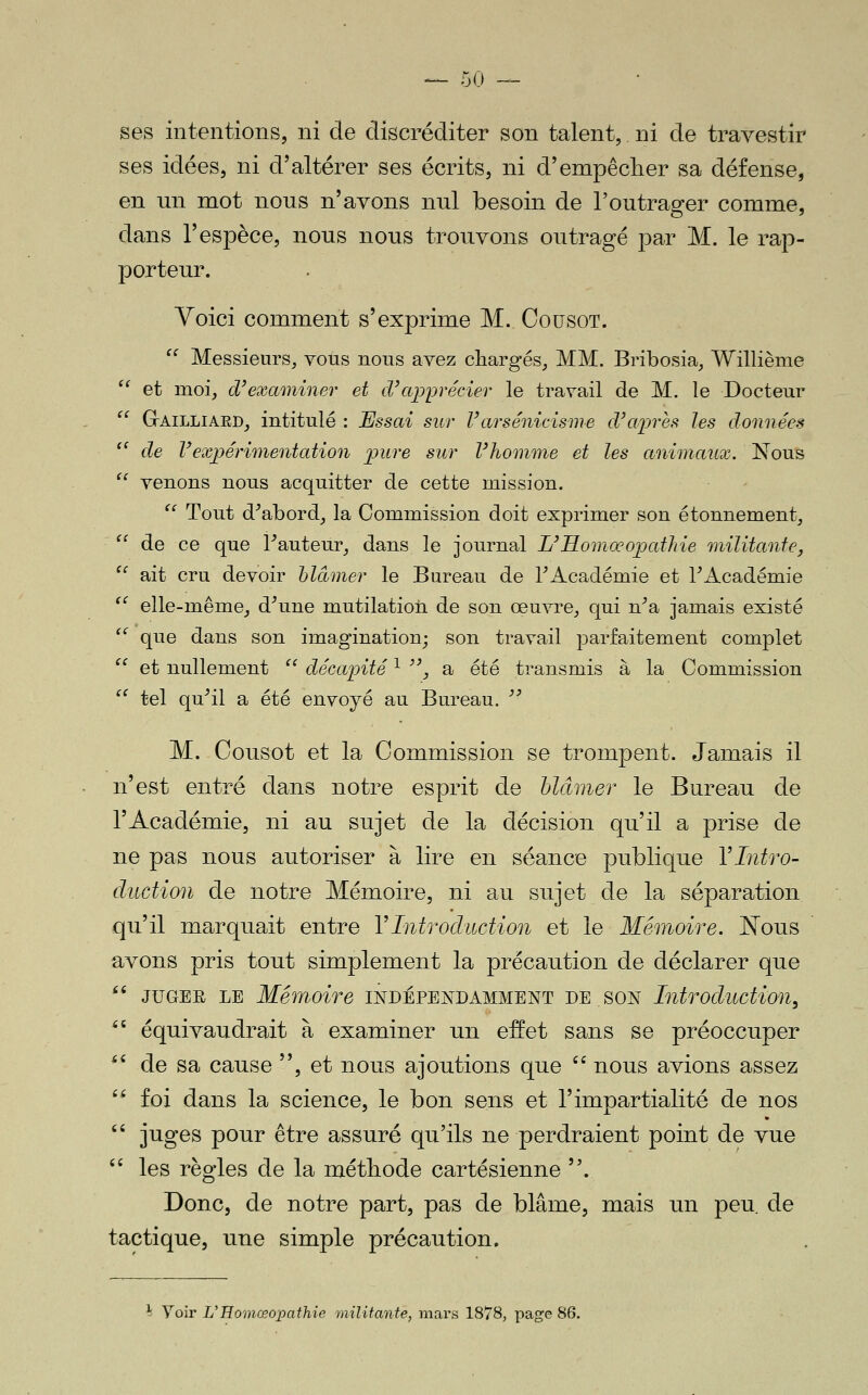 — 50 — ses intentions, ni de discréditer son talent,. ni de travestir ses idées, ni d'altérer ses écrits, ni d'empêclier sa défense, en un mot nous n'avons nul besoin de l'outrager comme, dans l'espèce, nous nous trouvons outragé par M. le rap- porteur. Voici comment s'exprime M. CousoT.  Messieurs, vous nous avez chargés, MM. Bribosia, Willième  et moi, d'exaininer et d'ajjprécier le travail de M. le Docteur '' GrAiLLiAED, intitulé : Essai sur Varsénicisme cVaines les données ^' de Vexpérimentation pure sur Vhonime et les animaux. l!^ous  venons nous acquitter de cette mission.  Tout d^abord, la Commission doit exprimer son étonnement,  de ce que l^auteur, dans le journal L'Homœopathie militante,  ait cru devoir hlàmer le Bureau de TAcadémie et l'Académie '' elle-même, d\ine mutilation de son œuvre, qui n'a jamais existé  que dans son imagination; son travail parfaitement complet  et nullement  décapité ^ '\ a été transmis à la Commission  tel qu'il a été envoyé au Bureau.  M. Cousot et la Commission se trompent. Jamais il n'est entré dans notre esprit de hlàmer le Bureau de l'Académie, ni au sujet de la décision qu'il a prise de ne pas nous autoriser à lire en séance publique VIntro- duction de notre Mémoire, ni au sujet de la séparation qu'il marquait entre VIntroduction et le Mémoire. Kous avons pris tout simplement la précaution de déclarer que  JUGEE LE Mémoire indépendamment de son Introduction^ *' équivaudrait à examiner un effet sans se préoccuper ^' de sa cause , et nous ajoutions que '' nous avions assez '* foi dans la science, le bon sens et l'impartialité de nos  juges pour être assuré qu'ils ne perdraient point de vue  les règles de la méthode cartésienne . Donc, de notre part, pas de blâme, mais un peu. de tactique, une simple précaution. Voir L'Homœopathie militante, mars 1878, page 86.