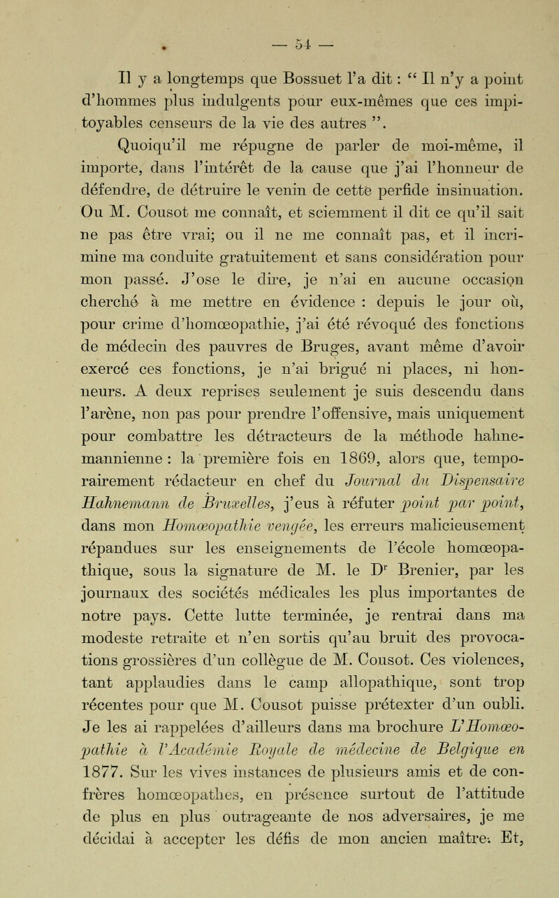 Il y a longtemps que Bossuet l'a dit : ^' Il n'y a point d'iiommes plus indulgents pour eux-mêmes que ces impi- toyables censeurs de la yie des autres . Quoiqu'il me répugne de parler de moi-même, il importe, dans l'intérêt de la cause que j'ai l'iionneur de défendre, de détruire le venin de cette perfide insinuation. Ou M. Cousot me connaît, et sciemment il dit ce qu'il sait ne pas être vrai; ou il ne me connaît pas, et il incri- mine ma conduite gratuitement et sans considération pour mon passé. J'ose le dire, je n'ai en aucune occasion clierclié à me mettre en évidence : depuis le jour où, pour crime d'iiomœopatliie, j'ai été révoqué des fonctions de médecin des pauvres de Bruges, avant même d'avoir exercé ces fonctions, je n'ai brigué ni places, ni hon- neurs. A deux reprises seulement je suis descendu dans l'arène, non pas pour prendre l'offensive, mais uniquement pour combattre les détracteurs de la métliode halme- mannienne : la première fois en 1869, alors que, tempo- rairement rédacteur en chef du Journal du Dispensaire Hahnemann de Bruxelles, j'eus à réfuter point par point, dans mon Homœopathie vengée, les erreurs malicieusement répandues sur les enseignements de l'école homœopa- thique, sous la signature de M. le D' Brenier, par les journaux des sociétés médicales les plus importantes de notre pays. Cette lutte terminée, je rentrai dans ma modeste retraite et n'en sortis qu'au bruit des provoca- tions grossières d'un collègue de M. Cousot. Ces violences, tant applaudies dans le camp allopathique, sont trop récentes pour que M. Cousot puisse prétexter d'un oubli. Je les ai rappelées d'ailleurs dans ma brochure L^Homœo- jjathie ce VAcadémie Royale de médecine de Belgique en 1877. Sur les vives instances de plusieurs amis et de con- frères homœopathes, en présence surtout de l'attitude de plus en plus outrageante de nos adversaires, je me décidai à accepter les défis de mon ancien maître-. Et,