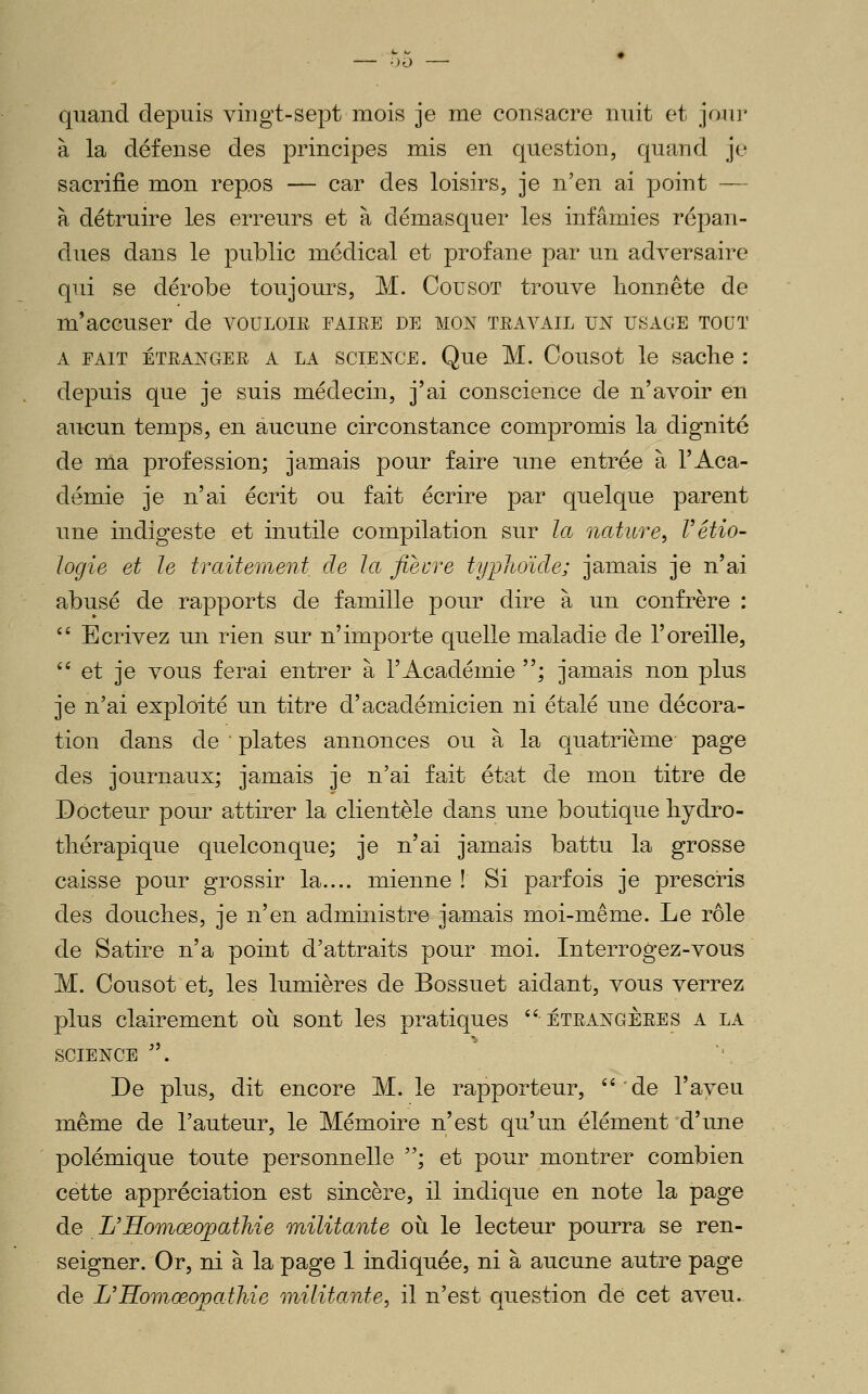 ■)0 quand depuis viugt-sept mois je me consacre nuit et joui' à la défense des principes mis en question, quand je sacrifie mon repos — car des loisirs, je n'en ai point — à détruire les erreurs et à démasquer les infamies répan- dues dans le public médical et profane par un adversaire qui se dérobe toujours, M. Cou sot trouve honnête de m'accuser de vouloir faire de mon travail un usage tout A FAIT ETRANGER A LA SCIENCE. Que M. Cousot le saclic : depuis que je suis médecin, j'ai conscience de n'avoir en aucun temps, en aucune circonstance compromis la dignité de ma profession; jamais pour faire ime entrée à l'Aca- démie je n'ai écrit ou fait écrire par quelque parent une indigeste et inutile compilation sur la nature, Vétio- logie et le traitement de la fièvre typhoïde; jamais je n'ai abusé de rapports de famille pour dire à un confrère :  Ecrivez un rien sur n'importe quelle maladie de l'oreille,  et je vous ferai entrer à l'Académie ; jamais non plus je n'ai exploité un titre d'académicien ni étalé une décora- tion dans de plates annonces ou à la quatrième page des journaux; jamais je n'ai fait état de mon titre de Docteur pour attirer la clientèle dans une boutique hjdro- thérapique quelconque; je n'ai jamais battu la grosse caisse pour grossir la.... mienne ! Si parfois je prescris des douches, je n'en administre jamais moi-même. Le rôle de Satire n'a point d'attraits pour moi. Interrogez-vous M. Cousot et, les lumières de Bossuet aidant, vous verrez plus clairement oii sont les pratiques étrangères a la SCIENCE  De plus, dit encore M. le rapporteur, ''de l'aveu même de l'auteur, le Mémoire n'est qu'un élément d'une polémique toute personnelle ; et pour montrer combien cette appréciation est sincère, il indique en note la page de L'Homœojoathie militante où le lecteur pourra se ren- seigner. Or, ni à la page 1 indiquée, ni à aucune autre page de L'Homœojpathie militante, il n'est question de cet aveu-