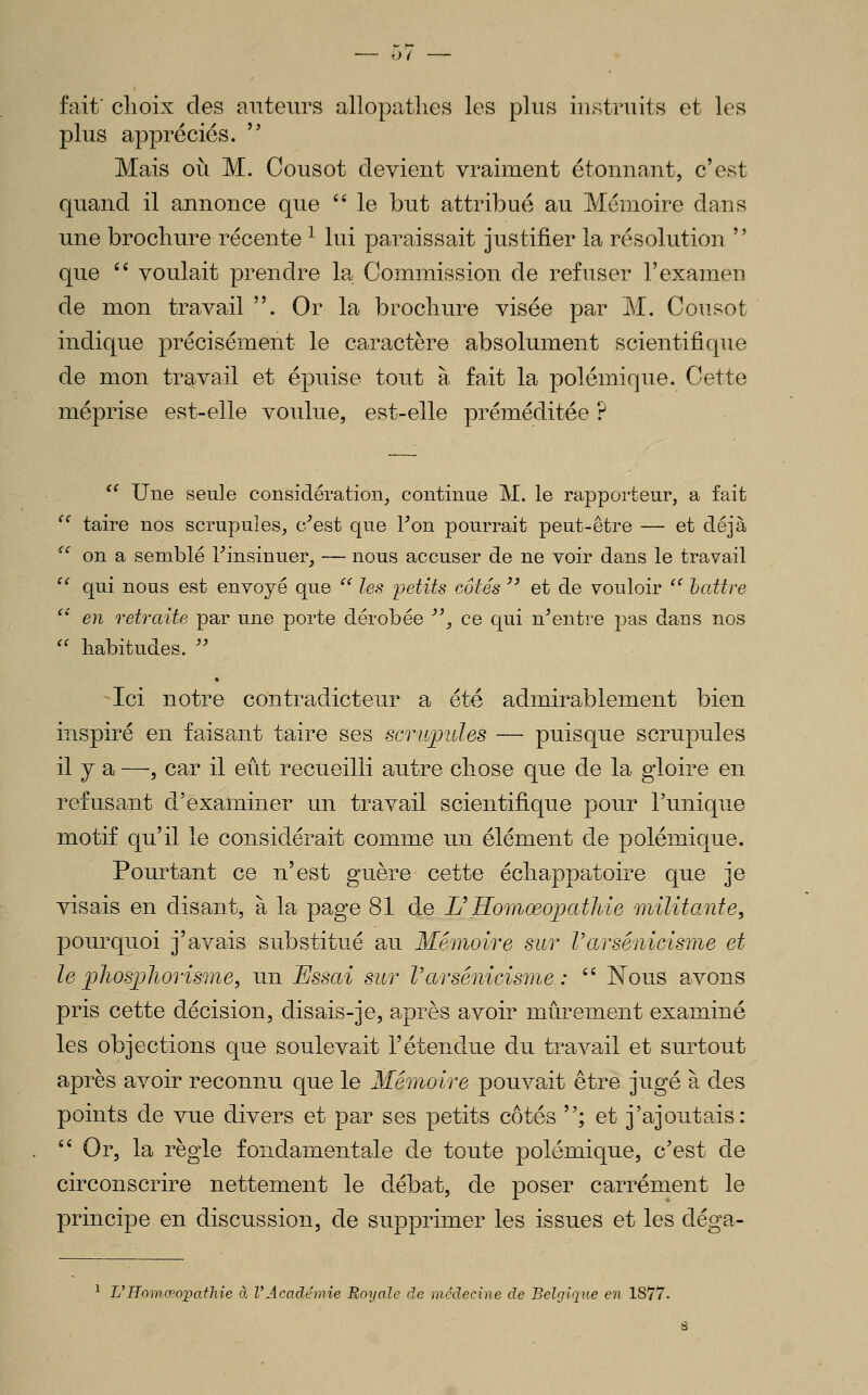 o( fait' choix des auteurs allopatlies les plus instruits et les plus appréciés.  Mais où M. Cousot devient vraiment étonnant, c'est quand il annonce que '' le but attribué au Mémoire dans une brochure récente ^ lui paraissait justifier la résolution  que '' voulait prendre 1?^ Commission de refuser l'examen de mon travail . Or la brochure visée par M. Cousot indique précisément le caractère absolument scientifique de mon travail et épuise tout à fait la polémique. Cette méprise est-elle voulue, est-elle préméditée ? *' Une seule considération^ continue M. le rapporteur, a fait  taire nos scrupules, c^est que Fon pourrait peut-être — et déjà ^' on a semblé l^insinuer, — nous accuser de ne voir dans le travail  qui nous est envoyé que '' les i^etits côtés '' et de vouloir '^ battre ' en retraite par une porte dérobée '\ ce qui n^entre pas dans nos '' habitudes.  * -Ici notre contradicteur a été admirablement bien inspiré en faisant taire ses scrupules — puisque scrupules il y a —, car il eût recueilli autre chose que de la gloire en refusant d'examiner un travail scientifique pour l'unique motif qu'il le considérait comme un élément de polémique. Pourtant ce n'est guère cette échappatoire que je visais en disant, à la page 81 de L^ Homœopathie militante, pourquoi j'avais substitué au Mémoire sur Vcirsénicisme et le jphosjjliorisme, un Essai sur Varsénicisme :  Nous avons pris cette décision, disais-je, après avoir mûrement examiné les objections que soulevait l'étendue du travail et surtout après avoir reconnu que le Mémoire pouvait être jugé à des points de vue divers et par ses petits côtés ; et j'ajoutais:  Or, la règle fondamentale de toute polémique, c'est de circonscrire nettement le débat, de poser carrément le principe en discussion, de supprimer les issues et les déga- ^ L'Homœopathie à VAcadémie Royale de médecine de Belgique en 1877. 8