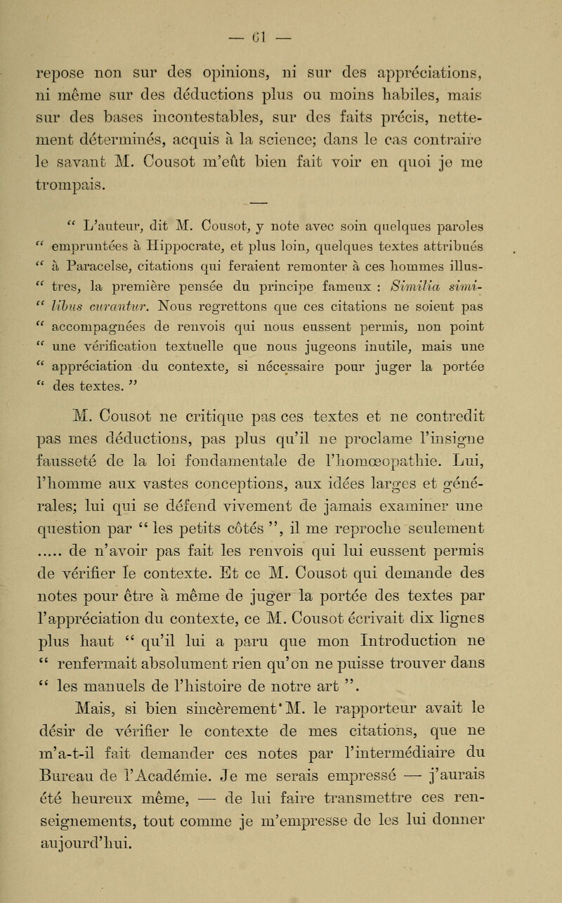 repose non sur des opinions, ni sur des appréciations, ni même sur des déductions plus ou moins habiles, mais sur des bases incontestables, sur des faits précis, nette- ment déterminés, acquis à la science; dans le cas contraire le savant M. Cousot m'eût bien fait voir en quoi je me trompais. '' L^aiiteur, dit M. Cousot, j note avec soin quelques paroles  empruntées à Plippocrate, et plus loin^ quelques textes attribués ^^ à Paracelse, citations qui feraient remonter à ces hommes illus-  très, la première pensée du principe fameux : Similia simi-  lihus Gurantur. Nous regrettons que ces citations ne soient pas '' accompagnées de renvois qui nous eussent permis, non point  une vérification textuelle que nous jugeons inutile^ mais une '^ appréciation du contexte^ si nécessaire pour juger la portée ^' des textes. '' M. Cousot ne critique pas ces textes et ne contredit pas mes déductions, pas plus qu'il ne proclame l'insigne fausseté de la loi fondamentale de l'îioniœopatliie. Lui, rhomme aux vastes conceptions, aux idées larges et géné- rales; lui qui se défend vivement de jamais examiner une question par  les petits côtés , il me reproche seulement de n'avoir pas fait les renvois qui lui eussent permis de vérifier le contexte. Et ce M. Cousot qui demande des notes pour être à même de juger la portée des textes par l'appréciation du contexte, ce M. Cousot écrivait dix lignes plus haut '^ qu'il lui a paru que mon Introduction ne '' renfermait absolument rien qu'on ne puisse trouver dans '' les manuels de l'histoire de notre art . Mais, si bien sincèrement* M. le rapporteur avait le désir de vérifier le contexte de mes citations, que ne m'a-t-il fait demander ces notes par l'intermédiaire du Bureau de l'Académie. Je me serais empressé — j'aurais été heureux même, — de lui faire transmettre ces ren- seignements, tout comme je m'empresse de les lui donner aujourd'hui.