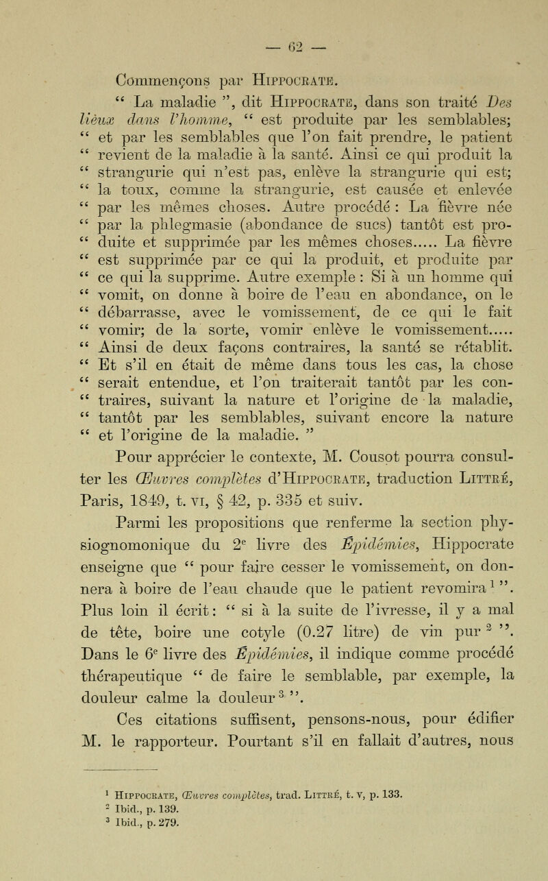 Commençons par Hippocrate.  La maladie , dit Hippooratb, dans son traité Des lieux clans l'homme, '' est produite par les semblables; et par les semblables que l'on fait prendre, le patient revient de la maladie à la santé. Ainsi ce qui produit la strangurie qui n'est pas, enlève la strangurie qui est; la toux, comme la strangurie, est causée et enlevée par les mêmes choses. Autre procédé : La fièvre née par la plilegmasie (abondance de sucs) tantôt est pro- duite et supprimée par les mêmes clioses La fièvre est supprimée par ce qui la produit, et produite par ce qui la supprime. Autre exemple : Si à un liomme qui vomit, on donne à boire de l'eau en abondance, on le débarrasse, avec le vomissement, de ce qui le fait vomir; de la sorte, vomir enlève le vomissement Ainsi de deux façons contraires, la santé se rétablit. Et s'il en était de même dans tous les cas, la cliose serait entendue, et l'on traiterait tantôt par les con- traires, suivant la nature et l'origine de la maladie, tantôt par les semblables, suivant encore la nature et l'origine de la maladie.  Pour apprécier le contexte, M. Cousot pourra consul- ter les Œuvres complMes d'HiPPOORATE, traduction Littré, Paris, 1849, t. vi, § 42, p. 335 et suiv. Parmi les propositions que renferme la section pliy- siognomonique du 2^ livre des Éjndémies, Hippocrate enseigne que '' pour faire cesser le vomissemeiit, on don- nera à boire de l'eau cliaude que le patient revomira^. Plus loin il écrit:  si à la suite de l'ivresse, il y a mal de tête, boire une cotyle (0.27 litre) de vin pur ^ . Dans le 6^ livre des Épidémies, il indique comme procédé thérapeutique '' de faire le semblable, par exemple, la douleur calme la douleur^. Ces citations sufiisent, pensons-nous, pour édifier M. le rapporteur. Pourtant s'il en fallait d'autres, nous ^ HiPPOCRAïE, Œuvres complûtes, tracl. Littré, t. V, p. 133. 2 Ibid., p. 139. 3 Ibid., p. 279.