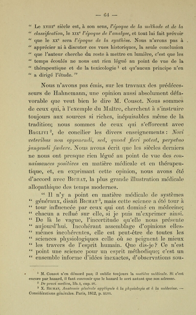  Le xviii^ siècle est^ à son sens^ Vépoque de la méthode et de la  classification, le xix*^ l'époque de Vanalyse, et tout lui fait prévoir *' que le xx^ sera Vépoqiie de la synthèse. Nous n^avons pas à '^ apprécier ni à discuter ces vues historiques^ la seule conclusion *' que Fauteur cherclie du reste à mettre en lumière, c'est que les '' temps écoulés ne nous ont rien légué au point de vue de la  thérapeutique et de la toxicologie ^ et qu'aucun principe n'en  a dirigé l'étude.  Nous n'avons pas émis, sur les travaux des prédéces- seurs de Halmemann, une opinion aussi absolument défa- vorable que veut bien le dire M. Cousot. Nous sommes de ceux qui, à l'exemple du Maître, clierclient à s'instruire toujours aux sources si riches, inépuisables même de la tradition; nous sommes de ceux qui s'efEorcent avec Baglivi ^, de concilier les divers enseignements : Novi veterihus non ojoponeîidi, sed, quoad fieri potest, perpetuo j'ungendi fœdere. Nous avons écrit que les siècles derniers ne nous ont presque rien légué au point de vue des con- naissances positives en matière médicale et en thérapeu- tique, et, en exprimant cette opinion, nous avons été d'accord avec Bichat, la plus grande illustration médicale allopathique des temps modernes.  Il n'y a point en matière médicale de systèmes '' généraux, disait Bichat^, mais cette science a été tour à  tour influencée par ceux qui ont dominé en médecine; '* chacun a reflué sur elle, si je puis m'exprimer ainsi.  De là le vague, l'incertitude qu'elle nous présente  aujourd'hui. Incohérant assemblage d'opinions elles-  mêmes incohérentes, elle est peut-être de toutes les  sciences physiologiques celle oii se peignent le mieux '' les travers de l'esprit humain. Que dis-je? Oe n'est  point une science pour un esprit méthodique; c'est un  ensemble informe d'idées inexactes, d'observations sou- ^ M. Consot n'en démord pas; il otiblie tonjonrs la matière 'médicale. Si c'est encore par hasard, il faut convenir qne le liasard le sert autant qtie son adresse. - De jpraasi onedica, lib. i, cap. iv. ^ X. Bichat, Anatomie générale appliqxtée à la 'physiologie et à la médeci'ne. — Considérations générales. Paris, 1812, p. xlvi.