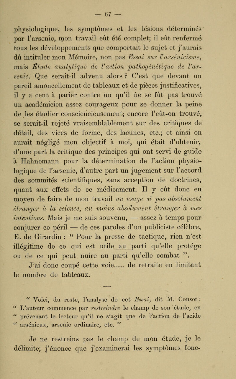 physiologique, les symptômes et les lésions déterminés par l'arsenic, nion travail eût été complet; il eût renfermé tous les développements que comportait le sujet et j'aurais dû intituler mon Mémoire, non pas Essai sur Varsénicisme, mais Étude aiialytique de Vaction patJiogénétiqtte de Var- senic. Que serait-il advenu alors ? C'est que devant un pareil amoncellement de tableaux et de pièces justificatives, il y a cent à parier contre un qu'il ne se fût pas trouvé un académicien assez courageux pour se donner la peine de les étudier consciencieusement; encore l'eût-on trouvé, se serait-il rejeté vraisemblablement sur des critiques de détail, des vices de forme, des lacunes, etc.; et ainsi on aurait négligé mon objectif à moi, qui était d'obtenir, d'une part la critique des principes qui ont servi de guide à Hahnemann pour la détermination de l'action physio- logique de l'arsenic, d'autre part un jugement sur l'accord des sommités scientifiques, sans acception de doctrines, quant aux effets de ce médicament. Il y eût donc eu moyen de faire de mon travail un usage si pas absolument étranger à la science, au moins absolument étranger à mes intentions. Mais je me suis souvenu, — assez à temps pour conjurer ce péril — de ces paroles d'un publiciste célèbre, E. de Girardin : '' Pour la presse de tactique, rien n'est illégitime de ce qui est utile au parti qu'elle protège ou de ce qui peut nuire au parti qu'elle combat . J'ai donc coupé cette voie de retraite en limitant le nombre de tableaux.  Voici, du reste, l'analyse de cet Eà'brti, dit M. Cousot :  L'auteur commence par restreindre le cliamp de son étude, en  prévenant le lecteur qu'il ne s'agit que de l'action de l'acide '^ arsénieux, arsenic ordinaire, etc.  Je ne restreins pas le cliamp de mon étude, je le délimite; j'énonce que j'examinerai les symptômes fonc-