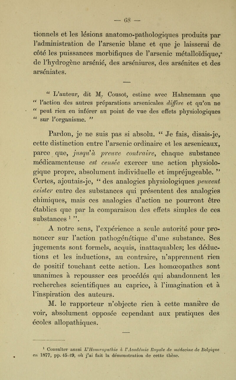 ~ G8 — tionnels et les lésions anatomo-patliologiques produits par l'administration de l'arsenic blanc et que .je laisserai de côté les puissances morbifiques de l'arsenic métalloïdique,' de l'hydrogène arsénié, des arséniures, des arsénites et des arséniates.  L^auteur, dit M. Cousot, estime avec Halmemann que  Faction des autres préparations arsenicales diffère et qu'on ne  peut rien :en inférer au point de vue des effets physiologiques  sur l'organisme. '' Pardon, je ne suis pas si absolu. '' Je fais, disais-je, cette distinction entre l'arsenic ordinaire et les arsenicaux, parce que, jusqiCà jpreuve contraire, chaque substance médicamenteuse est censée exercer une action physiolo- gique propre, absolument individuelle et impréjugeable.  Certes, ajoutais-je, '' des analogies physiologiques peuvent exister entre des substances qui présentent des analogies chimiques, mais ces analogies d'action ne pourront être établies que par la comparaison des effets simples de ces substances ^ . A notre sens, l'expérience a seule autorité pour pro- noncer sur l'action pathogénétique d'mie substance. Ses jugements sont formels, acquis, inattaquables; les déduc- tions et les inductions, au contraire, n'apprennent rien de positif touchant cette action. Les homœopathes sont unanimes à repousser ces procédés qui abandonnent les recherches scientifiques au caprice, à l'imagination et à l'inspiration des auteurs. M. le rapporteur n'objecte rien à cette manière de voir, absolument opposée cependant aux pratiques des écoles allopathiques. ^ Consulter aussi L'Honiœopathie à VAcadémie Royale de médecine de Belgique en 1877, pp. 45-J9, oii j'ai fait la démonstration de cette thèse.