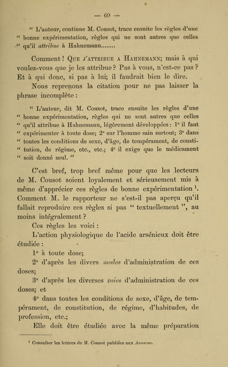  L'auteur, continue M. Cousot, trace ensuite les règles d^me '^ bonne expérimentation, règles qui ne sont autres que celles '^ qu'il attribue à Halinemann Comment ! Que j'attribue a Hahnemann; mais à qui voulez-vous que je les attribue ? Pas à vous, n'est-ce pas ? Et à qui donc, si pas à lui; il faudrait bien le dire. Nous reprenons la citation pour ne pas laisser la phrase incomplète : '^ L'auteur, dit M. Oousot, trace ensuite les règles d'une  bonne expérimentation, règles qui ne sont autres que celles  qu'il attribue à Hahnemann, légèrement développées : 1° il faut '' expérimenter à toute dose; 2^ sur l'homme sain surtout; 3^ dans  toutes les conditions de sexe, d'âge, de tempérament, de consti- ^^ tution, de régime, etc., etc.; é^ il exige que le médicament  soit donné seul.  C'est bref, trop bref même pour que les lecteurs de M. Cousot soient loyalement et sérieusement mis à même d'apprécier ces règles de bonne expérimentation ^. Comment M. le rapporteur ne s'est-il pas aperçu qu'il fallait reproduire ces règles si pas '^ textuellement , au moins intégralement ? Ces règles les voici : L'action physiologique de l'acide arsénieux doit être . étudiée : 1° à toute dose; 2° d'après les divers modes d'administration de ces doses; 3*^ d'après les diverses voies d'admmistration de ces doses; et 4 dans toutes les conditions de sexe, d'âge, de tem- pérament, de constitution, de régime, d'habitudes, de profession, etc.; Elle doit être étudiée avec la même préparation ^ Consulter les lettres de M. Cotisot publiées aux Annexes.