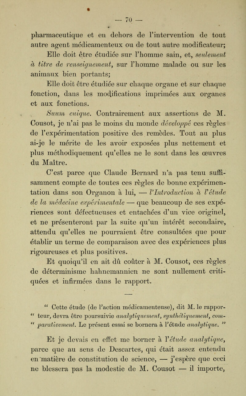 pharmaceutique et en dehors de l'intervention de tout autre agent médicamenteux ou de tout autre modificateur; Elle doit être étudiée sur l'homme sain, et, seulement à titre de renseignement^ sur l'homme malade ou sur les animaux bien portants; Elle doit être étudiée sur chaque organe et sur chaque fonction, dans les modifications imprimées aux organes et aux fonctions. Simm cuique. Contrairement aux assertions de M. Oousot, je n'ai pas le moins du monde développé ces règles de l'expérimentation positive des remèdes. Tout au plus ai-je le mérite de les avoir exposées plus nettement et plus méthodiquement qu'elles ne le sont dans les œuvres du Maître. C'est parce que Claude Bernard n'a pas tenu suflS.- samment compte de toutes ces règles de bonne expérimen- tation dans son Organon à lui, — VIntroduction à Vétude de la médecine expérimentale — que beaucoup de ses expé- riences sont défectueuses et entachées d'un vice originel, et ne présenteront par la suite qu'un intérêt secondaire, attendu qu'elles ne pourraient être consultées que pour établir un terme de comparaison avec des expériences plus rigoureuses et plus positives. . Et quoiqu'il en ait dû coûter à M. Cousot, ces règles de déterminisme hahnemannien ne sont nullement criti- quées et infirmées dans le rapport.  Cette étude (de Faction médicamenteuse), dit M. le rappor- '^ teur, devra être poursuivie ancdy tique ment, synthétiqicement, corn- *' parativement. Le présent essai se bornera à Fétude analytique.  Et je devais en effet me borner à Vétude analytique, parce que au sens de Descartes, qui était assez entendu en'matière de constitution de science, — j'espère que ceci ne blessera pas la modestie de M. Cousot — il importe.