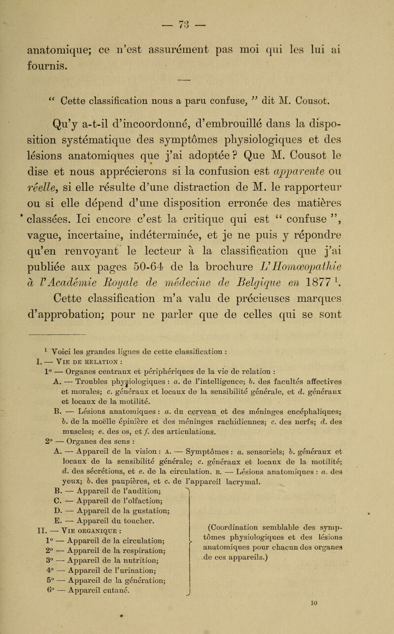 anatomique; ce n'est assurément pas moi qui les lui ai fournis. *' Cette classification nous a paru confuse,  dit M. Cousot. Qu'y a-t-il d'incoordonné, d'embrouillé dans la dispo- sition systématique des symptômes physiologiques et des lésions anatomiques que j'ai adoptée ? Que M. Cousot le dise et nous apprécierons si la confusion est apparente ou réelle, si elle résulte d'une distraction de M. le rapporteur ou si elle dépend d'une disposition erronée des matières * classées. Ici encore c'est la critique qui est '' confuse , vague, incertaine, indéterminée, et je ne puis y répondre qu'en renvoyant le lecteur à la classification que j'ai publiée aux pages 50-64 de la brocliure L'HomœopatMe à rAcadémie Royale de médecine de Belgicpte en 1877 ^. Cette classification m'a valu de précieuses marques d'approbation; pour ne parler que de celles qui se sont ^ Voici les grandes lignes de cette classification : I, — Vie de relation : 1 — Organes centraux et périphériques de la vie de relation : A. — Troubles physiologiques : a. de l'intelligence; h. des facultés affectives et morales; c. généraux et locaux de la sensibilité générale, et d. généraux et locaux de la niotilité. B. — Lésions anatomiques : a. du cerveau et des méninges encéphaliques; h. de la moelle épinière et des méninges rachidiennesj c. des nerfs; d. des muscles; e. des os, et /. des articulations. 2° — Organes des sens : A. — Appareil de la vision : a. — Symptômes : a. sensoriels; h. généraux et locaux de la sensibilité générale; c. généraux et locaux de la motilité; d. des sécrétions, et e. de la circulation, b. — Lésions anatomiques : a. des yeux; &. des paupières, et c. de l'appareil lacrymal. B. — Appareil de l'audition; C. — Appareil de l'olfaction; D. — Appareil de la gustation; E. — Appareil du toucher. II. — Vie organique : 1° — Appareil de la circulation; 2° — Appareil de la respiration; 3° — Appareil de la nutrition; 4P — Appareil de l'urination; 5° — Appareil de la génération; 6° — Appareil cutané. 10 (Coordination semblable des symp- tômes physiologiques et des lésions anatomiques pour chacun des organes de ces appareils.)