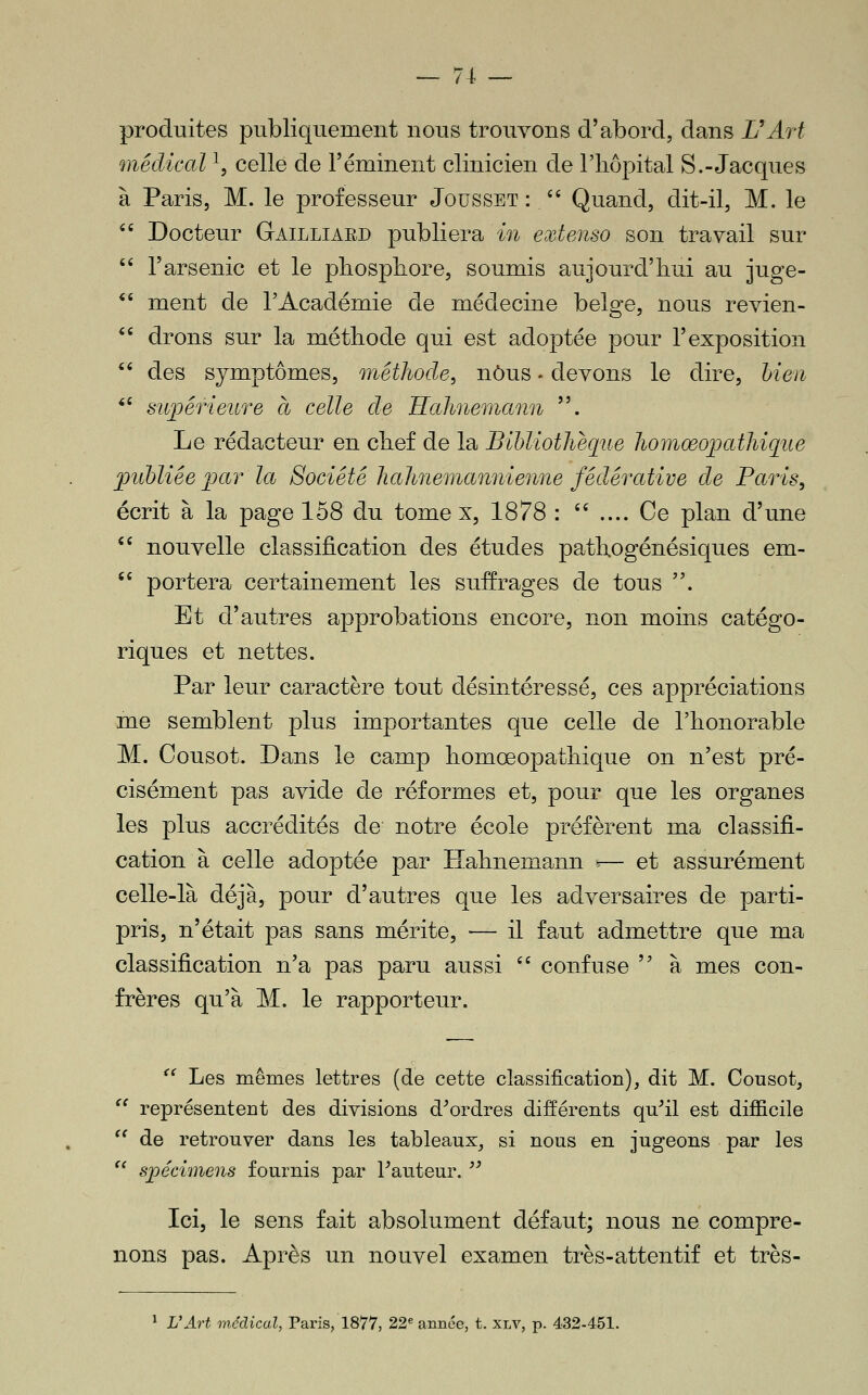 produites publiquement nous trouvons d'abord, dans L'Art médical ^, celle de l'éminent clinicien de l'hôpital S.-Jacques à Paris, M. le professeur Jousset :  Quand, dit-il, M. le *' Docteur Gailliard publiera in extenso son travail sur  l'arsenic et le pliospliore, soumis aujourd'hui au juge- ^' ment de l'Académie de médecine belge, nous revien-  drons sur la méthode qui est adoptée pour l'exposition *' des symptômes, méthode^ nous. devons le dire, hien ^' suj)érieuTe à celle de Hahiemann . Le rédacteur en chef de la Bibliothèque Jiomœopatliique jpubliée ]jar la Société Jiahnemanîiienne fédérative de Paris, écrit à la page 158 du tome x, 1878 :  .... Ce plan d'une  nouvelle classification des études pathogénésiques em- '' portera certainement les suffrages de tous . Et d'autres approbations encore, non moins catégo- riques et nettes. Par leur caractère tout désintéressé, ces appréciations me semblent plus importantes que celle de l'honorable M. Cousot. Dans le camp homœopathique on n'est pré- cisément pas avide de réformes et, pour que les organes les plus accrédités de notre école préfèrent ma classifi- cation à celle adoptée par Hahnemann ^— et assurément celle-là déjà, pour d'autres que les adversaires de parti- pris, n'était pas sans mérite, — il faut admettre que ma classification n'a pas paru aussi  confuse  à mes con- frères qu'à M. le rapporteur. '' Les mêmes lettres (de cette classification), dit M. Cousot,  représenteDt des divisions d^ordres différents qu^il est difficile  de retrouver dans les tableaux, si nous en jugeons par les '' spécimens fournis par hauteur. ^^ Ici, le sens fait absolument défaut; nous ne compre- nons pas. Après un nouvel examen très-attentif et très- ^ VArt médical, Paris, 1877, 22^ année, t. xlv, p. 432-451.