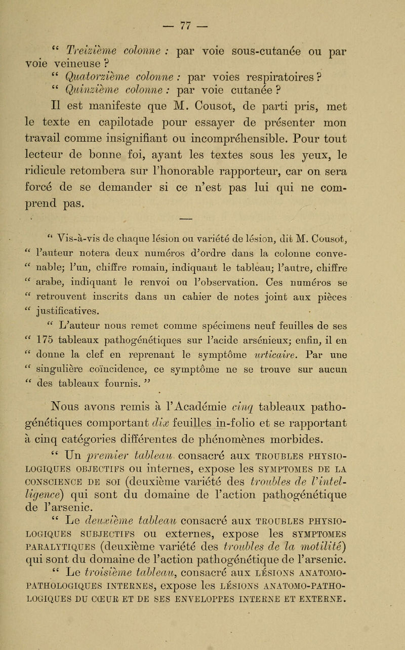 '' Treizième colonne : par voie sous-cutanée ou par voie veineuse ?  Quatorzième colonne : par voies respiratoires ?  Quinzième colonne : par voie cutanée ? Il est manifeste que M. Cousot, de parti pris, met le texte en capilotade pour essayer de présenter mon travail comme insignifiant ou incompréhensible. Pour tout lecteur de bonne foi, ayant les textes sous les yeux, le ridicule retombera sur l'honorable rapporteur, car on sera forcé de se demander si ce n'est pas lui qui ne com- prend pas. ^' Vis-à-vis de chaque lésion ou variété de lésion, dît M. Cousot,  Fauteur notera deux numéros d^ordre dans la colonne conve- '' nable; Fun, chiffre romain, indiquant le tableau; F autre, chiffre  arabe, indiquant le renvoi ou Fobservation. Ces numéros se  retrouvent inscrits dans un cahier de notes joint aux pièces '^ justificatives. '^ L^auteur nous remet comme spécimens neuf feuilles de ses  175 tableaux pathogénétiques sur Facide arsénieux; enfin, il en ^' donne la clef en reprenant le symptôme urticaire. Par une '^ singulière coïncidence, ce symptôme ne se trouve sur aucun ^' des tableaux fournis. ^^ JN^ous avons remis à l'Académie cinq tableaux patho- génétiques comportant dix feuilles in-folio et se rapportant à cinq catégories différentes de phénomènes morbides. '' Un premier tableau consacré aux troubles physio- logiques OBJECTIFS ou internes, expose les symptômes de la CONSCIENCE DE SOI (deuxième variété des troubles de Vintel- ligence) qui sont du domaine de l'action pathogénétique de l'arsenic.  Le deuxième tableau consacré aux troubles physio- logiques subjectifs ou externes, expose les symptômes paralytiques (deuxième variété des troubles de la inotilite) qui sont du domaine de Faction pathogénétique de l'arsenic.  Le troisième tableau, consacré aux lésions anatomo- PATHOLOGIQUES INTERNES, expOSe leS LÉSIONS ANATOMO-PATHO- LOGIQUES DU CŒUR ET DE SES ENVELOPPES INTERNE ET EXTERNE.