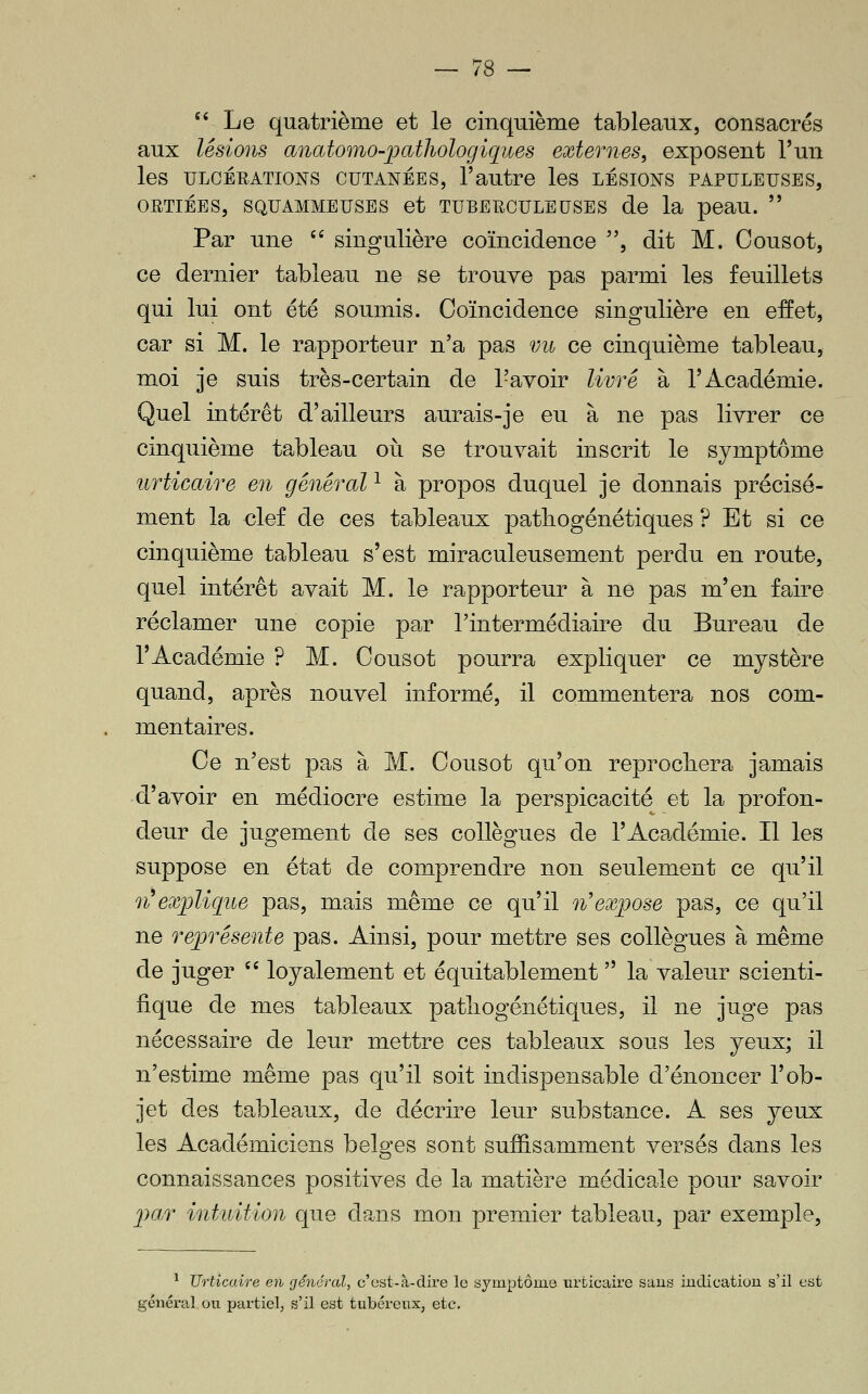  Le quatrième et le cinquième tableaux, consacrés aux lésions anatomo-jpathologiques externes, exposent l'un les ULCÉEATIONS CUTANÉES, l'autre les LÉSIONS PAPULEUSES, ORTiÉES, SQFAMMEUSES et TUBERCULEUSES de la peau.  Par une '' singulière coïncidence , dit M. Oousot, ce dernier tableau ne se trouve pas parmi les feuillets qui lui ont été soumis. Coïncidence singulière en effet, car si M. le rapporteur n'a pas vu ce cinquième tableau, moi je suis très-certain de l'avoir livré à l'Académie. Quel intérêt d'ailleurs aurais-je eu à ne pas livrer ce cinquième tableau oii se trouvait inscrit le symptôme urticaire en général ^ à propos duquel je donnais précisé- ment la clef de ces tableaux patliogénétiques ? Et si ce cinquième tableau s'est miraculeusement perdu en route, quel intérêt avait M. le rapporteur à ne pas m'en faire réclamer une copie par l'intermédiaire du Bureau de l'Académie ? M. Cousot pourra expliquer ce mystère quand, après nouvel informé, il commentera nos com- mentaires. Ce n'est pas à M. Cousot qu'on reprocliera jamais d'avoir en médiocre estime la perspicacité et la profon- deur de jugement de ses collègues de l'Académie. Il les suppose en état de comprendre non seulement ce qu'il n^explique pas, mais même ce qu'il n'expose pas, ce qu'il ne représente pas. Ainsi, pour mettre ses collègues à même de juger  loyalement et équitablement  la valeur scienti- fique de mes tableaux patliogénétiques, il ne juge pas nécessaire de leur mettre ces tableaux sous les yeux; il n'estime même pas qu'il soit indispensable d'énoncer l'ob- jet des tableaux, de décrire leur substance. A ses yeux les Académiciens belsfes sont suffisamment versés dans les connaissances positives de la matière médicale pour savoir pa.r intuition que dans mon premier tableau, par exemple, ^ Urticaire en génércd, c'ost-à-dire le symptôme urticaire sans indication s'il est général, on jjarticl, s'il est tubérenx, etc.