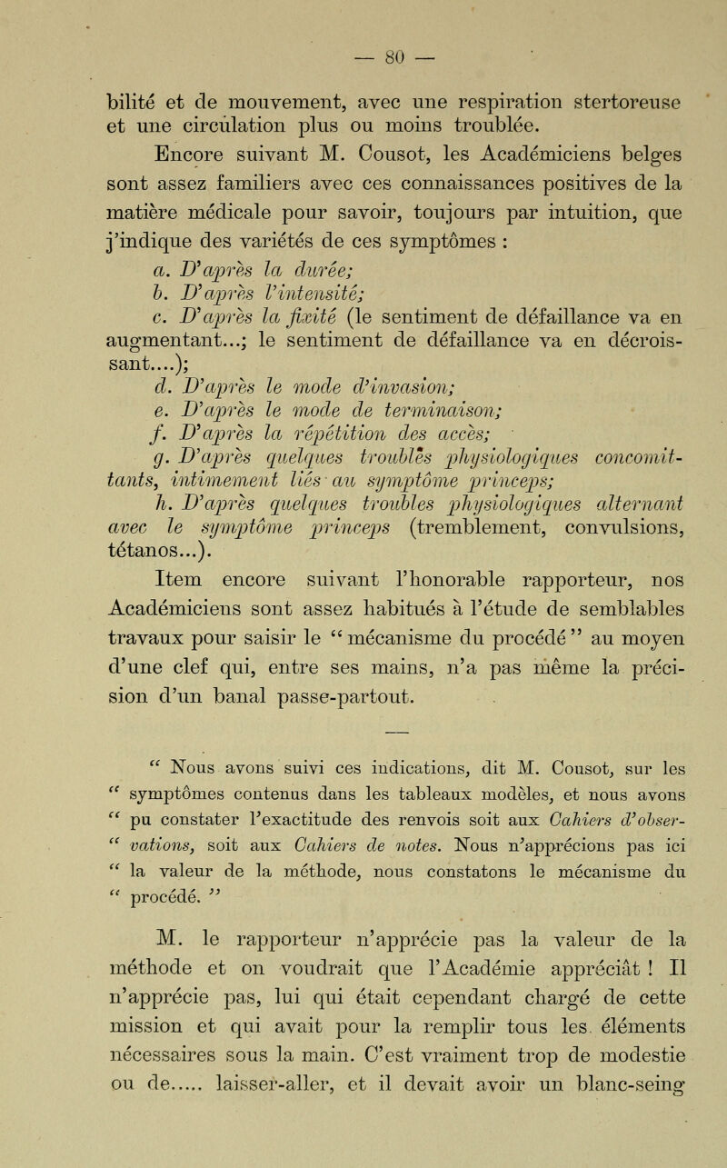 bilité et de mouvement, avec une respiration stertoreuse et une circulation plus ou moins troublée. Encore suivant M. Cousot, les Académiciens belges sont assez familiers avec ces connaissances positives de la matière médicale pour savoir, toujours par intuition, que j'indique des variétés de ces symptômes : a, Uajpres la durée; h. Uajpres Vintensité; G. D^après la fixité (le sentiment de défaillance va en augmentant...; le sentiment de défaillance va en décrois- sant....); d. D'après le mode d'invasion; e. D'après le mode de terminaison; /. D'après la répétition des accès; ■ g. D'après quelques troubles physiologiques concomit- tants, intimement liés ■ au sympjtôme princeps; h. D'après quelques troubles physiologiques alternant avec le symptôme princeps (tremblement, convulsions, tétanos...). Item encore suivant l'honorable rapporteur, nos Académiciens sont assez habitués à l'étude de semblables travaux pour saisir le mécanisme du procédé au moyen d'une clef qui, entre ses mains, n'a pas même la préci- sion d'un banal passe-partout.  Nous avons suivi ces indications, dit M. Cousot, sur les '^ symptômes contenus dans les tableaux modèles, et nous avons ^^ pu constater l'exactitude des renvois soit aux Cahiers d'ohser-  vations, soit aux Cahiers de notes. Nous n'apprécions pas ici '' la valeur de la méthode, nous constatons le mécanisme du ^' procédé.  M. le rapporteur n'apprécie pas la valeur de la méthode et on voudrait que l'Académie appréciât ! Il n'apprécie pas, lui qui était cependant chargé de cette mission et qui avait pour la remplir tous les. éléments nécessaires sous la main. C'est vraiment trop de modestie ou de laisser-aller, et il devait avoir un blanc-seing