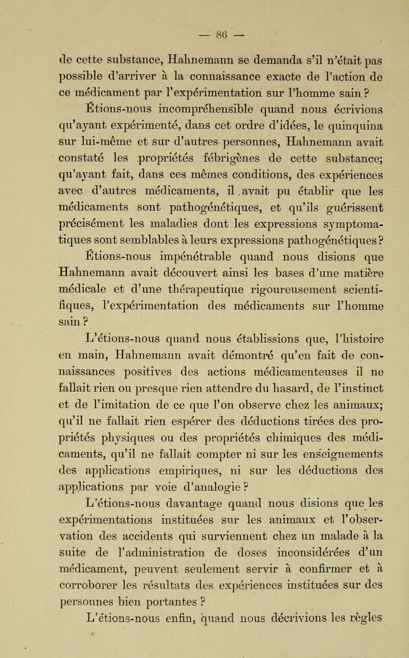 — so- cle cette substance, Halmemann se demanda s'il n'était pas possible d'arriver à la connaissance exacte de l'action de ce médicament par l'expérimentation sur l'homme sain? Étions-nous incompréhensible quand nous écrivions qu'ayant expérimenté, dans cet ordre d'idées, le quinquina sur lui-même et sur d'autres personnes, Hahnemann avait constaté les .propriétés fébrigènes de cette substance; qu'ayant fait, dans ces mêmes conditions, des expériences avec d'autres médicaments, il. avait pu établir que les médicaments sont pathogénétiques, et qu'ils guérissent précisément les maladies dont les expressions symptoma- tiques sont semblables à leurs expressions patliogénétiques ? Etions-nous impénétrable quand nous disions que Halmemann avait découvert ainsi les bases d'une matière médicale et d'une thérapeutique rigoureusement scienti- fiques, l'expérimentation des médicaments sur l'homme sain? L'étions-nous quand nous établissions que, l'histoire en main, Hahnemann avait démontré qu'en fait de con- naissances positives des actions médicamenteuses il ne fallait rien ou presque rien attendre du hasard, de l'instinct et de l'imitation de ce que l'on observe chez les animaux; qu'il ne fallait rien espérer des déductions tirées des pro- priétés physiques ou des propriétés chimiques des médi- caments, qu'il ne fallait compter ni sur les enseignements des applications empiriques, ni sur les déductions des applications par voie d'analogie ? L'étions-nous davantage quand nous disions que les expérimentations instituées sur les animaux et l'obser- vation des accidents qui surviennent chez un malade à la suite de l'administration de doses inconsidérées d'un médicament, peuvent seulement servir à confirmer et à corroborer les résultats des expériences instituées sur des personnes bien portantes ? L'étions-nous enfin, quand nous décrivions les règles