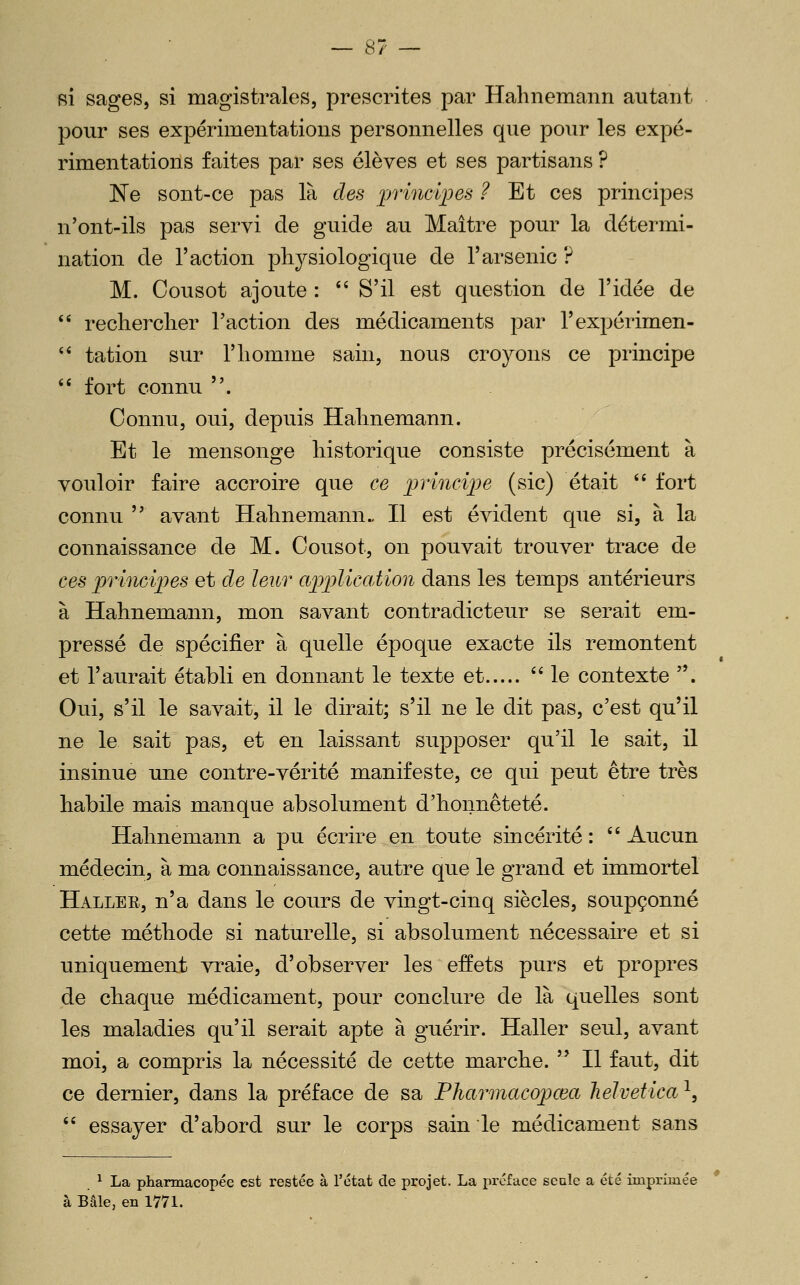 Ri sages, si magistrales, prescrites par Hahnemann autant pour ses expérimentations personnelles que pour les expé- rimentations faites par ses élèves et ses partisans ? 'Ne sont-ce pas là des ^rrinciioes ? Et ces principes n'ont-ils pas servi de guide au Maître pour la détermi- nation de l'action physiologique de l'arsenic ? M. Cousot ajoute :  S'il est question de l'idée de  reclierclier l'action des médicaments par l'expérimen- ** tation sur l'homme sain, nous croyons ce principe  fort connu . Connu, oui, depuis Hahnemann. Et le mensonge historique consiste précisément à vouloir faire accroire que ce princij^e (sic) était '' fort connu  avant Hahnemann., H est évident que si, à la connaissance de M. Cousot, on pouvait trouver trace de ces princifes et de leur application dans les temps antérieurs à Hahnemann, mon savant contradicteur se serait em- pressé de spécifier à quelle époque exacte ils remontent et l'aurait établi en donnant le texte et le contexte . Oui, s'il le savait, il le dirait; s'il ne le dit pas, c'est qu'il ne le sait pas, et en laissant supposer qu'il le sait, il insinue une contre-vérité manifeste, ce qui peut être très habile mais manque absolument d'honnêteté. Hahnemann a pu écrire en toute sincérité :  Aucun médecin, à ma connaissance, autre que le grand et immortel Haller, n'a dans le cours de vingt-cinq siècles, soupçonné cette méthode si naturelle, si absolument nécessaire et si uniquement vraie, d'observer les effets purs et propres de chaque médicament, pour conclure de là quelles sont les maladies qu'il serait apte à guérir. Haller seul, avant moi, a compris la nécessité de cette marche.  H faut, dit ce dernier, dans la préface de sa Pharmacopcea lieJvetica^, '' essayer d'abord sur le corps sain le médicament sans ^ La pharmacopée est restée à l'état de projet. La préface seule a été imprimée à Bâle, en 1771.