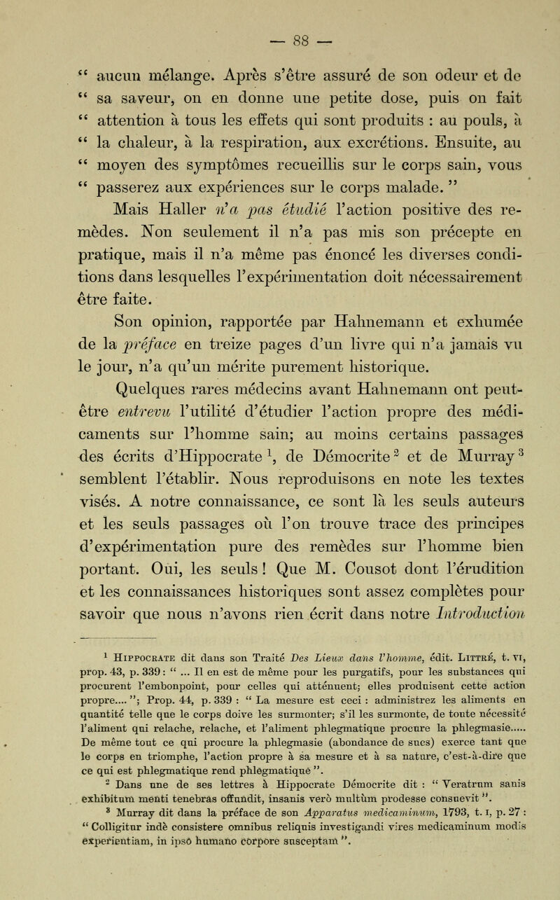 *' aucun mélange. Après s'être assuré de son odeur et de  sa saveur, on en donne une petite dose, puis on fait  attention à tous les effets qui sont produits : au pouls, à '' la chaleur, à la respiration, aux excrétions. Ensuite, au  moyen des symptômes recueillis sur le corps sain, vous *' passerez aux expériences sur le corps malade.  Mais Haller n'a ^jas étudie l'action positive des re- mèdes. Kon seulement il n'a pas mis son précepte en pratique, mais il n'a même pas énoncé les diverses condi- tions dans lesquelles l'expérimentation doit nécessairement être faite. Son opinion, rapportée par Halniemann et exhumée de la préface en treize pages d'un livre qui n'a jamais vu le jour, n'a qu'un mérite purement historique. Quelques rares médecins avant Hahnemann ont peut- être entrevu l'utilité d'étudier l'action propre des médi- caments sur l'homme sain; au moins certains passages -des écrits d'Hippocrate ^, de Démocrite ^ et de Murray ^ semblent l'établir. Nous reproduisons en note les textes visés. A notre connaissance, ce sont là les seuls auteurs et les seuls passages où l'on trouve trace des principes d'expérimentation pure des remèdes sur l'homme bien portant. Oui, les seuls ! Que M. Cousot dont l'érudition et les connaissances historiques sont assez complètes pour savoir que nous n'avons rien écrit dans notre Introduction ^ HiPPOCRATE dit clans son Traité Des Lieux dans VTiomme, édit- Littré, t. Ti, prop. 43, p. 339:  ... Il en est de même pour les purgatifs, pour les substances qui procurent l'embonpoint, pour celles qui atténuent^ elles produisent cette action propre.... ; Prop. 44, p. 339 :  La mesure est ceci : administrez les aliments en quantité telle que le corps doive les surmonter; s'il les surmonte, de toute nécessité l'aliment qui relâche, relâche, et l'aliment phlegmatique procure la phlegmasie De même tout ce qui procure la phlegmasie (abondance de sucs) exerce tant que le corps en triomphe, l'action propre à sa mesure et à sa nature, c'est-à-dire que ce qui est phlegmatique rend phlegmatique . ^ Dans une de ses lettres à Hippocrate Démocrite dit :  Veratrum sanis exhibitum menti tenebras offuûdit, insanis verô multùm prodesse consuevit . ' Murray dit dans la préface de son Âpparatus medicaminum, 1793, 1.1, p. 27 :  Colligitur indè consistere omnibus reliquis investigandi vires medicaminum modis expefientiam, in ipso humaïxo côrpore susceptam .