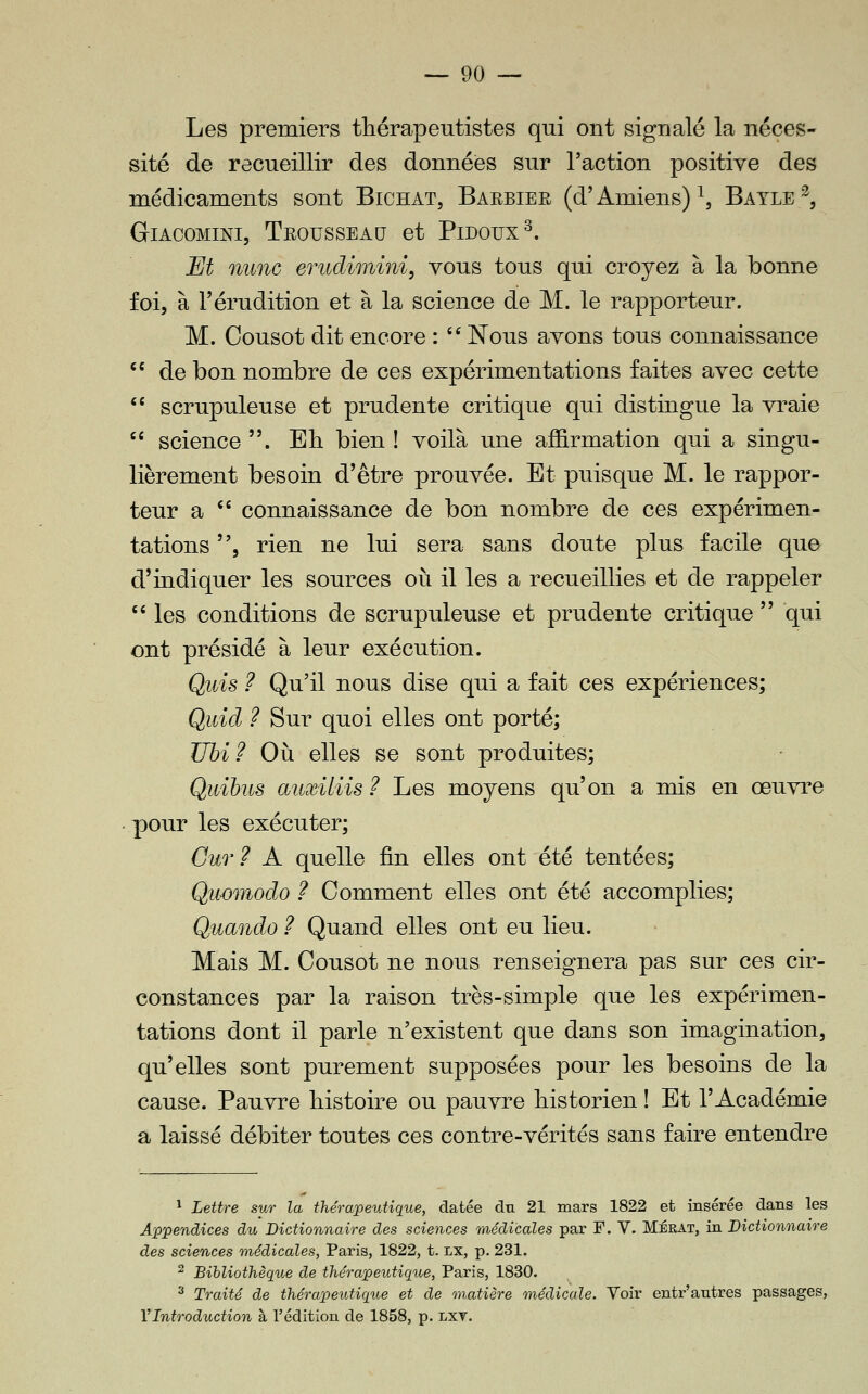 Les premiers tliérapeutistes qui ont signalé la néces- sité de recueillir des données sur l'action positive des médicaments sont Bichat, Barbiee (d'Amiens) \ Bayle^, GlACOMINI, TeOUSSEAU et PlDOUX^. JEJt mine erudimini, vous tous qui croyez à la bonne foi, à l'érudition et à la science de M. le rapporteur. M. Cousot dit encore : ^' Nous avons tous connaissance  de bon nombre de ces expérimentations faites avec cette *' scrupuleuse et prudente critique qui distingue la vraie  science . Eli bien ! voilà une affirmation qui a singu- lièrement besoin d'être prouvée. Et puisque M. le rappor- teur a  connaissance de bon nombre de ces expérimen- tations 5 rien ne lui sera sans doute plus facile que d'indiquer les sources où il les a recueillies et de rappeler  les conditions de scrupuleuse et prudente critique  qui ont présidé à leur exécution. Quis ? Qu'il nous dise qui a fait ces expériences; Qidd ? Sur quoi elles ont porté; Uhi ? Où elles se sont produites; Quihus auxiliis ? Les moyens qu'on a mis en œuvre pour les exécuter; Gur ? A quelle fin elles ont été tentées; Qîwmodo ? Comment elles ont été accomplies; Quando ? Quand elles ont eu lieu. Mais M. Cousot ne nous renseignera pas sur ces cir- constances par la raison très-simple que les expérimen- tations dont il parle n'existent que dans son imagination, qu'elles sont purement supposées pour les besoins de la cause. Pauvre histoire ou pauvre historien ! Et l'Académie a laissé débiter toutes ces contre-vérités sans faire entendre * Lettre sur la thérapeutique, datée du 21 mars 1822 et insérée dans les Appendices du Dictionnaire des sciences médicales par F. V. Mérat, in Dictionnaire des sciences médicales, Paris, 1822, t. lx, p. 231. ^ Bibliothèque de thérapeutique, Paris, 1830. ^ Traité de thérapeutique et de matière médicale. Voir entr'antres passages, l'Introduction à l'édition de 1858, p. lxv.