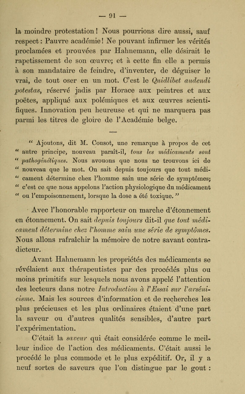 la moindre protestation ! Nous pourrions dire aussi, sauf respect : Pauvre académie ! Ne pouvant infirmer les vérités proclamées et prouvées par Halmemann, elle désirait le rapetissement de son œuvre; et à cette fin elle a permis à son mandataire de feindre, d'inventer, de déguiser le vrai, de tout oser en un mot. C'est le QuicUihet audendi potestas, réservé jadis par Horace aux peintres et aux poètes, appliqué aux polémiques et aux œuvres scienti- fiques. Innovation peu heureuse et qui ne marquera pas parmi les titres de gloire de l'Académie belge. '^ Ajoutons, dit M. Cousot, une remarque à propos de cet '^ autre principe, nouveau parait-il, tous les médicaments sont  pathogénétiijites. Nous avouons que nous ne trouvons ici de ^' nouveau que le mot. On sait depuis toujours que tout médi- '' cament détermine cliez Fliomme sain une série de symptômes;  c^est ce que nous appelons Faction physiologique du médicament ^' ou rempoisonnement, lorsque la dose a été toxique.  • Avec l'honorable rapporteur on marche d'étonnement en étonnement. On sait depuis toujours dit-il que tout médi- cament détermine chez l'homme sain une série de symptômes. Nous allons rafraîchir la mémoire de notre savant contra- dicteur. Avant Halmemann les propriétés des médicaments se révélaient aux thérapeutistes par des procédés plus ou moins primitifs sur lesquels nous avons appelé l'attention des lecteurs dans notre Introduction à VEssai sur Varséni- c'isme. Mais les sources d'information et de recherches les plus précieuses et les plus ordinaires étaient d'une part la saveur ou d'autres qualités sensibles, d'autre part l'expérimentation. C'était la saveur qui était considérée comme le meil- leur indice de l'action des médicaments. C'était aussi le procédé le plus commode et le plus expéditif. Or, il y a neuf sortes de saveurs que l'on distingue par le goût :