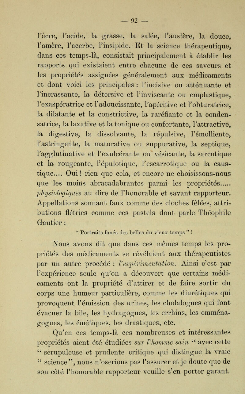 l'acre, l'acide, la grasse, la salée, l'austère, la douce, Tamère, l'acerbe, l'insipide. Et la science tliérapeutique, dans ces temps-là, consistait principalement à établir les rapports qui existaient entre cliacune de ces saveurs et les propriétés assignées généralement aux médicaments et dont voici les principales : l'incisive ou atténuante et l'incrassante, la détersive et l'inviscante ou emplastique, Texaspératrice et l'adoucissante, l'apéritive et l'obturatrice, la dilatante et la constrictive, la raréfiante et la conden- satrice, la laxative et la tonique ou confortante, l'attractive, la digestive, la dissolvante, la répulsive, l'émolliente, l'astringente, la maturative ou suppurative, la sep tique, l'agglutinative et l'exulcérante ou' vésicante, la sarcotique et la rongeante, l'épulotique, l'escarrotique ou la caus- tique.... Oui! rien que cela, et encore ne clioisissons-nous que les moins abracadabrantes parmi les propriétés l^liysiologiques au dire de l'honorable et savant rapporteur. Appellations sonnant faux comme des cloches fêlées, attri- butions flétries comme ces pastels dont parle Théophile Grautier :  Portraits fanés des belles du vieux temps  ! JSTous avons dit que dans ces mêmes temps les pro- priétés des médicaments se révélaient aux thérapeutistes par un autre procédé : Vexpérimentation. Ainsi c'est par l'expérience seule qu'on a découvert que certains médi- caments ont la propriété d'attirer et de faire sortir du corps une humeur pairticulière, comme les diurétiques qui provoquent l'émission des urines, les cholalogues qui font évacuer la bile, les hydragogues, les errhins, les emména- gogues, les émétiques, les drastiques, etc. Qu'en ces temps-là ces nombreuses et intéressantes propriétés aient été étudiées sur Vliomme sain  avec cette '' scrupuleuse et prudente critique qui distingue la vraie *' science , nous n'oserions pas l'assurer et je doute que de son côté l'honorable rapporteur veuille s'en porter garant.