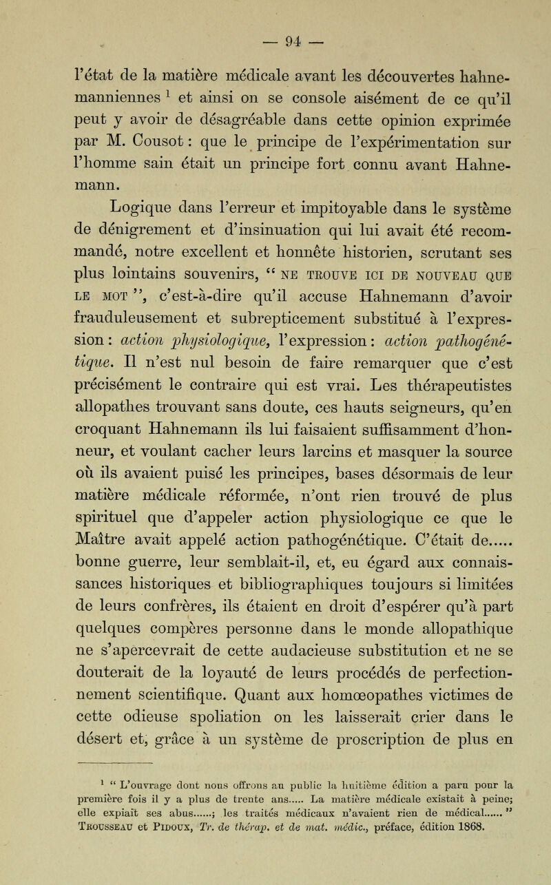 l'état de la matière médicale avant les découvertes lialme- mamiiennes ^ et ainsi on se console aisément de ce qu'il peut y avoir de désagréable dans cette opinion exprimée par M. Cousot : que le principe de l'expérimentation sur l'homme sain était un principe fort connu avant Halme- mann. Logique dans Terreur et impitoyable dans le système de dénigrement et d'insinuation qui lui avait été recom- mandé, notre excellent et honnête historien, scrutant ses plus lointains souvenirs,  ne teouve ici de nouveau que LE MOT , c'est-à-dire qu'il accuse Hahnemann d'avoir frauduleusement et subrepticement substitué à l'expres- sion : action physiologique, l'expression : action pathogéné- tiqiie. Il n'est nul besoin de faire remarquer que c'est précisément le contraire qui est vrai. Les thérapeutistes allopathes trouvant sans doute, ces hauts seigneurs, qu'en croquant Hahnemann ils lui faisaient suffisamment d'hon- neur, et voulant cacher leurs larcins et masquer la source où ils avaient puisé les principes, bases désormais de leur matière médicale réformée, n'ont rien trouvé de plus spirituel que d'appeler action physiologique ce que le Maître avait appelé action pathogénétique. C'était de bonne guerre, leur semblait-il, et, eu égard aux connais- sances historiques et bibliographiques toujours si limitées de leurs confrères, ils étaient en droit d'espérer qu'à part quelques compères personne dans le monde allopathique ne s'apercevrait de cette audacieuse substitution et ne se douterait de la loyauté de leurs procédés de perfection- nement scientifique. Quant aux homœopathes victimes de cette odieuse spoliation on les laisserait crier dans le désert et, grâce à un système de proscription de plus en ^  L'ouvrage dont nous offrons an public la luiitième édition a paru pour la première fois il y a plus de trente ans La matière médicale existait à peine; elle expiait ses abus ; les traités médicaux n'avaient rien de médical  Trousseau et Pidoux, Tr. de thérap. et de mat. médic, préface, édition 1868.