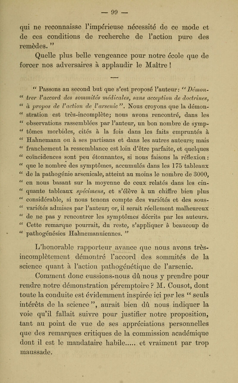 qui ne reconnaisse l'impérieuse nécessité de ce mode et de ces conditions de reclierche de Faction pure des remèdes.  Quelle plus belle vengeance j)Our notre école que de forcer nos adversaires à applaudir le Maître ! *' Passons au second but que s'est proposé Fauteur: ^'Démon- '^ trer Vaccord des sommités médicaleSj sans acception de doctrines,  à propos de Vaction de l'arsenic'\ Nous croyons que la démon- ^^ stration est très-incomplète; nous avons rencontré, dans les  observations rassemblées par l'auteur, un bon nombre de sjmp- *^ tomes morbides, cités à la fois dans les faits empruntés à '' Habnemann ou à ses partisans et dans les autres auteurs; mais  franchement la ressemblance est loin d'être parfaite, et quelques  coïncidences sont peu étonnantes, si nous faisons la réflexion :  que le nombre des symptômes, accumulés dans les 175 tableaux  de la patbogénie arsenicale, atteint au moins le nombre de 3000,  en nous basant sur la moyenne de ceux relatés dans les cin- '^ quante tableaux spécimens, et s'élève à un cbiffre bien plus  considérable, si nous tenons compte des variétés et des sous-  variétés admises par l'auteur; or, il serait réellement malheureux ^^ de ne pas y rencontrer les symptômes décrits par les auteurs. '' Cette remarque pourrait, du reste, s'appliquer à beaucoup de *^ patbogénésies Habnemanniennes.  L'honorable rapporteur ava^nce que nous avons très- incomplètement démontré l'accord des sommités de la science quant à l'action pathogène tique de l'arsenic. Comment donc eussions-nous dû nous y prendre pour rendre notre démonstration péremptoire ? M. Cousot, dont toute la conduite est évidemment inspirée ici pa-r les '' seuls intérêts de la science , aurait bien dû nous indiquer la voie qu'il fallait suivre pour justifier notre proposition, ;tant au point de vue de ses appréciations personnelles que des remarques critiques de la commission académique dont il est le mandataire habile et vraiment par trop maussade.