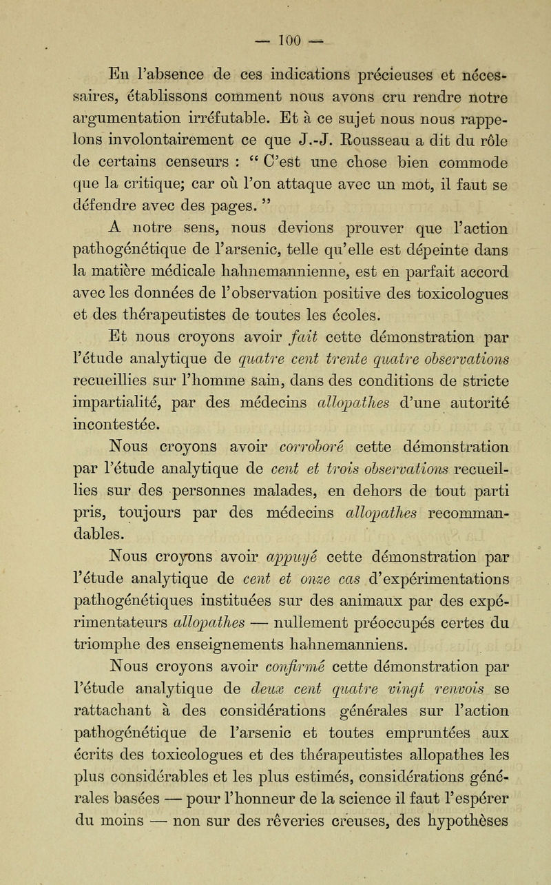 En l'absence de ces indications précieuses et néces- saires, établissons comment nous avons cru rendre notre argumentation irréfutable. Et à ce sujet nous nous rappe- lons involontairement ce que J.-J. Rousseau a dit du rôle de certains censeurs :  C'est une cliose bien commode que la critique; car où l'on attaque avec un mot, il faut se défendre avec des pages.  A notre sens, nous devions prouver que l'action pathogénétique de l'arsenic, telle qu'elle est dépeinte dans la matière médicale halmemannienne, est en parfait accord avec les données de l'observation positive des toxicologues et des thérapeutistes de toutes les écoles. Et nous croyons avoir fait cette démonstration par l'étude analytique de quatre cent trente quatre observations recueillies sur l'iiomme sain, dans des conditions de stricte impartialité, par des médecins allojjathes d'une autorité incontestée. Nous croyons avoir corrohœ^é cette démonstration par l'étude analytique de cent et trois observations recueil- lies sur des personnes malades, en dehors de tout parti pris, toujours par des médecins allopatJies recomman- dables. Nous croyons avoir appuyé cette démonstration par l'étude analytique de cent et onze cas d'expérimentations pathogénétiques instituées sur des animaux par des expé- rimentateurs allopathes — nullement préoccupés certes du triomphe des enseignements hahnemanniens. Nous croyons avoir confirmé cette démonstration par l'étude analytique de deux cent quatre vingt renvois se rattachant à des considérations générales sur l'action pathogénétique de l'arsenic et toutes empruntées aux écrits des toxicologues et des thérapeutistes allopathes les plus considérables et les plus estimés, considérations géné^ raies basées — pour l'honneur de la science il faut l'espérer du moins — non sur des rêveries creuses, des hypothèses