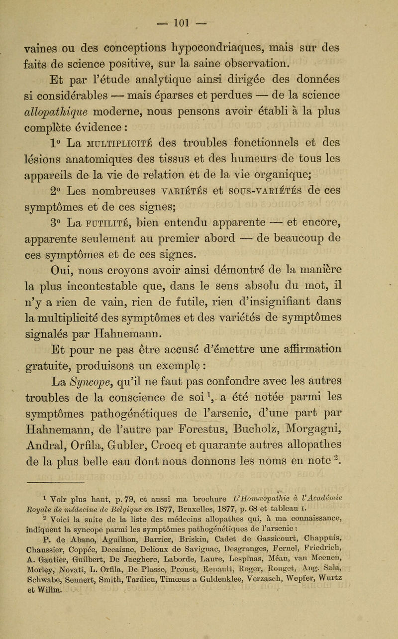 vaines ou des conceptions hypocondriaques, mais sur des faits de science positive, sur la saine observation. Et par l'étude analytique ainsi dirigée des données si considérables — mais éparses et perdues — de la science allopathique moderne, nous pensons avoir établi à la plus complète évidence : 1^ La MULTIPLICITÉ des troubles fonctionnels et des lésions anatomiques des tissus et des humeurs de tous les appareils de la vie de relation et de la vie organique; 2° Les nombreuses vaeiétés et sous-variêtés de ces symptômes et de ces signes; 3° La futilité, bien entendu apparente — et encore, apparente seulement au premier abord — de beaucoup de ces symptômes et de ces signes. Oui, nous croyons avoir aiasi démontré de la manière la plus incontestable que, dans le sens absolu du mot, il n'y a rien de vain, rien de futile, rien d'insignifiant dans la multiplicité des symptômes et des variétés de symptômes signalés par Hahnemann. Et pour ne pas être accusé d'émettre une affirmation gratuite, produisons un exemple : La Syncope, qu'il ne faut pas confondre avec les autres troubles de la conscience de soi ^, a été notée parmi les symptômes pathogénétiques de l'arsenic, d'une part par Hahnemann, de l'autre par Forestus, Bucholz, Morgagni, Andral, Orfila, Gubler, Crocq et quarante autres allopathes de la plus belle eau dont nous donnons les noms en note ^. 1 Voir plus haut, p. 79, et aussi ma brocliure L'Homœopaihie à V Académie Royale de médecine de Belgiqtie en 1877, Bruxelles, 1877, p. 68 et tableau i. 2 Voici la suite de la liste des médecins allopathes qui, à ma connaissance, indiquent la syncope parmi les symptômes pathogénétiques de l'arsenic : P. de Abano, Aguilbon, Barrier, Briskin, Cadet de Gassicourt, Chappuis, Chaussier, Coppée, Decaisne, Delioux de Saviguac, Desgranges, Fernel, Friedrich, A. Gautier, Guilbert, De Jaeghere, Laborde, Laure, Lespinas, Méan, van Meeneu, Morley, Novati, L. Orfila, De Fiasse, Froust, Eenault, Eoger, Rouget, Ang. Sala, Schwabe, Sennert, Smith, Tardieu, Timœus a Guldenklee, Verzasch, Wepfer, Wurtz et Willm.