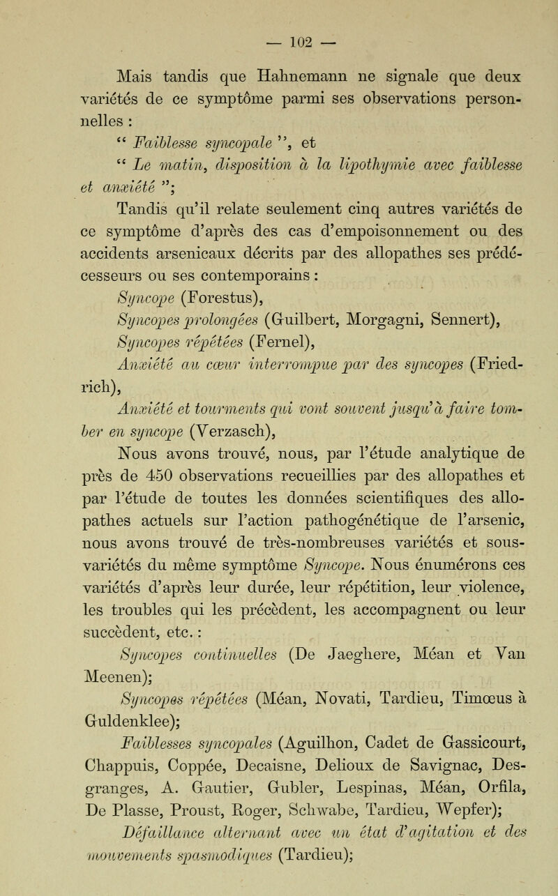 Mais tandis que Halinemann ne signale que deux variétés de ce symptôme parmi ses observations person- nelles : '' Faiblesse syncopale , et  Le matin^ disposition à la lipothymie avec faiblesse et anxiété ; Tandis qu'il relate seulement cinq autres variétés de ce symptôme d'après des cas d'empoisonnement ou des accidents arsenicaux décrits par des allopathes ses prédé- cesseurs ou ses contemporains : Syncope (For es tus). Syncopes prolongées (Gruilbert, Morgagni, Sennert), Syncopes répétées (Fernel), Anxiété au cœur interrompue par des syncopes (Fried- ricli). Anxiété et tourments qui vont souvent jusqii à faire tom- ber en syncope (Yerzascli), ISFous avons trouvé, nous, par l'étude analytique de près de 450 observations recueillies par des allopatlies et par l'étude de toutes les données scientifiques des allo- patlies actuels sur l'action patbogénétique de l'arsenic, nous avons trouvé de très-nombreuses variétés et sous- variétés du même symptôme Syncope. Nous énumérons ces variétés d'après leur durée, leur répétition, leur violence, les troubles qui les précèdent, les accompagnent ou leur succèdent, etc. : Syncopes continuelles (De Jaegliere, Méan et Van Meenen); Syncopes répétées (Méan, Novati, Tardieu, Timœus à Guldenklee); Faiblesses syncopales (Aguillion, Cadet de Gassicourt, Chappuis, Coppée, Decaisne, Delioux de Savignac, Des- granges, A. Grautier, Gubler, Lespinas, Méan, Orfila, De Fiasse, Proust, Eoger, Scliwabe, Tardieu, Wepfer); Défaillance alternant avec un état d^agitation et des mouvements spasmodiques (Tardieu);