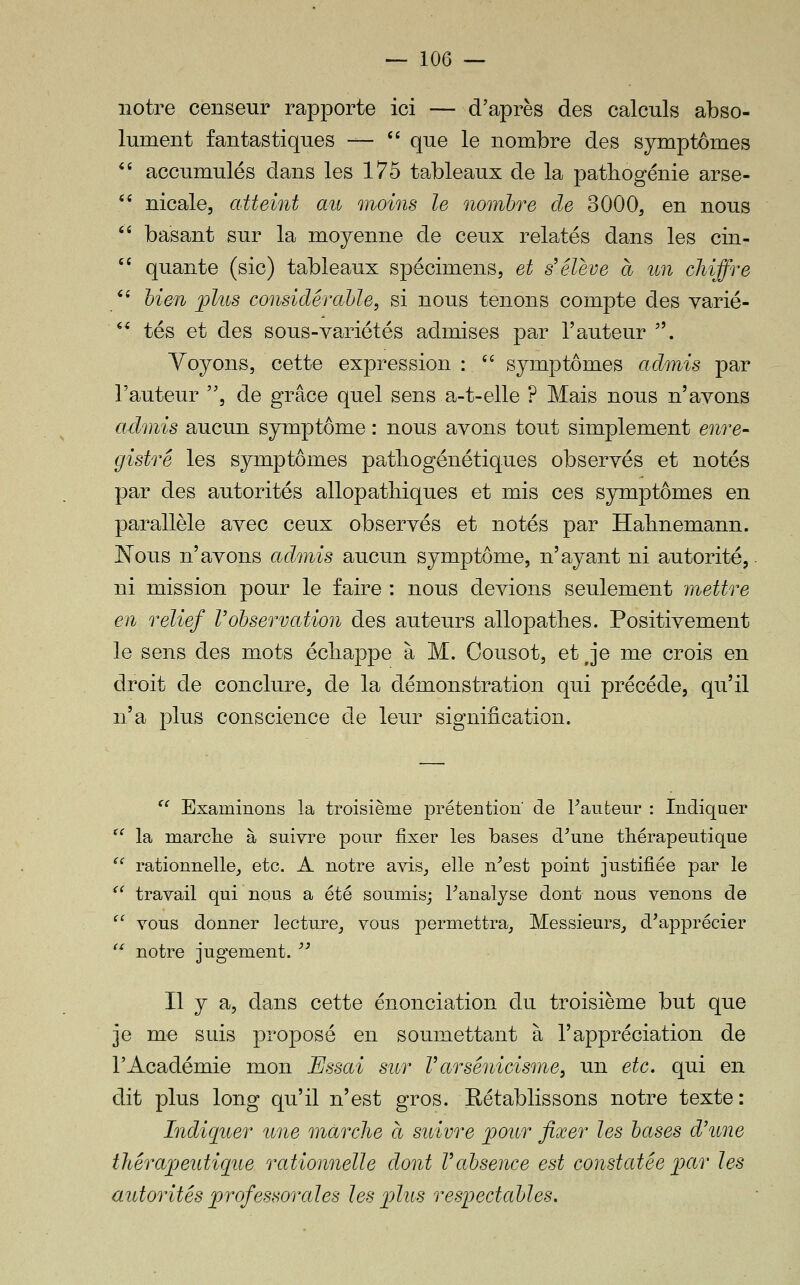 <( ii ii — 106 — notre censeur rapporte ici — d'après des calculs abso- lument fantastiques •—  que le nombre des symptômes accumulés dans les 175 tableaux de la pathogénie arse- nicale, atteint au moins le nombre de 3000, en nous basant sur la moyenne de ceux relatés dans les cin- quante (sic) tableaux spécimens, et s'élève à un chiffre bien ;plus considérable, si nous tenons compte des varié- ** tés et des sous-variétés admises par l'auteur . Voyons, cette expression : '' symptômes admis par l'auteur , de grâce quel sens a-t-elle ? Mais nous n'ayons admis aucun symptôme : nous avons tout simplement enre- gistré les symptômes patliogénétiques observés et notés par des autorités allopatliiques et mis ces symptômes en parallèle avec ceux observés et notés par Habnemann. Nous n'avons admis aucun symptôme, n'ayant ni autorité, ni mission pour le faire : nous devions seulement mettre en relief l'observation des auteurs allopatlies. Positivement le sens des mots écliappe à M. Cousot, et j*e me crois en droit de conclure, de la démonstration qui précède, qu'il n'a plus conscience de leur signification. '^ Examinons la troisième prétention de hauteur : Indiquer ^^ la marche à suivre pour fixer les bases d^une thérapeutique ^' rationnelle, etc. A notre avis, elle n^est point justifiée par le ^^ travail qui nous a été soumis; Fanalyse dont nous venons de  vous donner lecture, vous permettra. Messieurs, d'apprécier  notre jugement. '^ Il y a, dans cette énonciation du troisième but que je me suis proposé en soumettant à l'appréciation de l'Académie mon Essai sur Varsénicisme, un etc. qui en dit plus long qu'il n'est gros. Rétablissons notre texte: Indiquer une marche à suivre ^our fixer les bases d'une thérajjeutique rationnelle dont Vabsence est constatée ^ar les autorités jorofessorales les ^lus respectables.