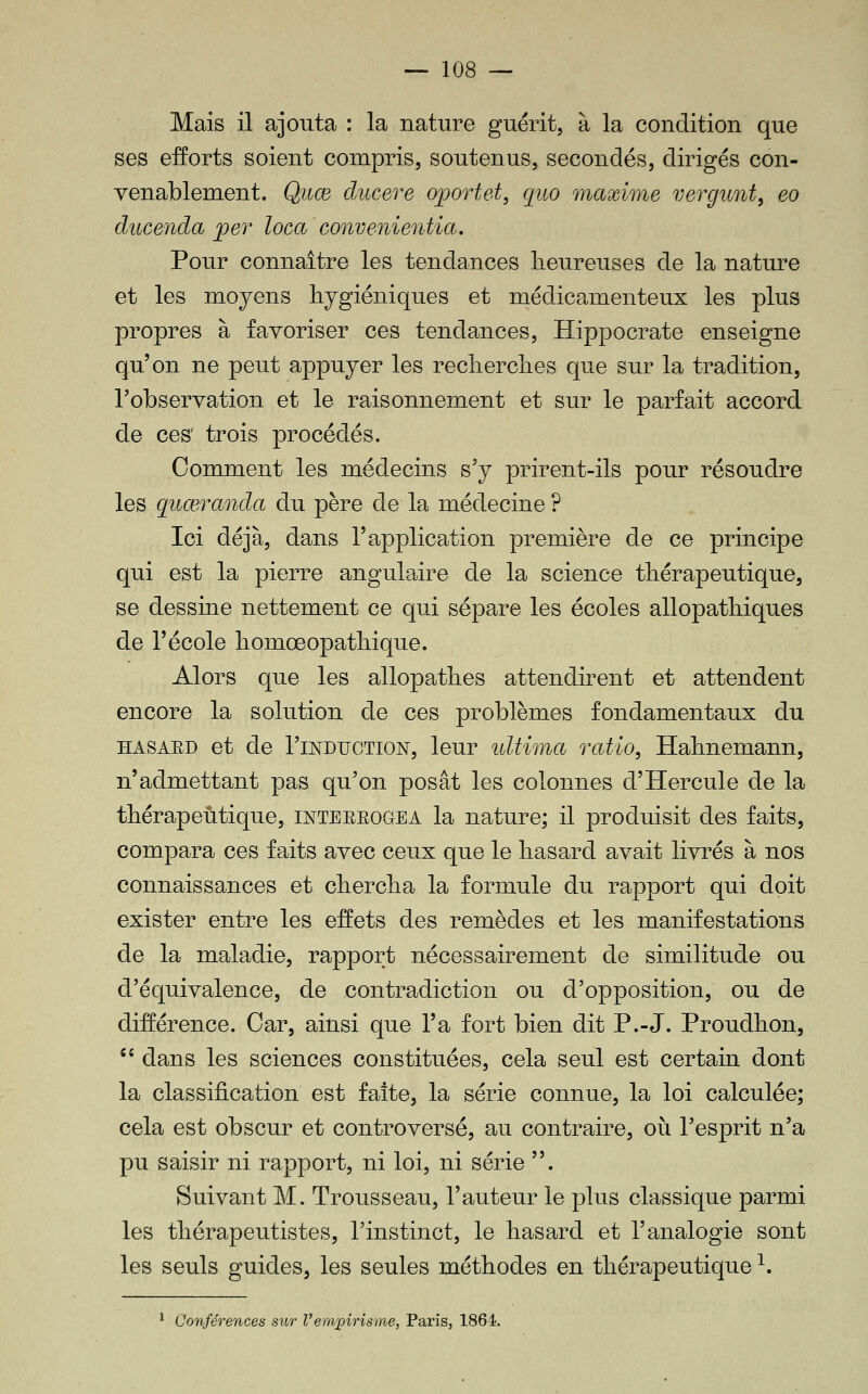 Mais il ajouta : la nature guérit, à la condition que ses efforts soient compris, soutenus, secondés, dirigés con- venablement. Qiice ducere oportet, quo maxime vergunt^ eo ducenda per loca convenientia. Pour connaître les tendances heureuses de la nature et les moyens hygiéniques et médicamenteux les plus propres à favoriser ces tendances, Hippocrate enseigne qu'on ne peut appuyer les recherclies que sur la tradition, Tobservation et le raisonnement et sur le parfait accord de ces' trois procédés. Comment les médecins s'y prirent-ils pour résoudre les quœranda du père de la médecine ? Ici déjà, dans l'application première de ce principe qui est la pierre angulaire de la science thérapeutique, se dessine nettement ce qui sépare les écoles allopathiques de l'école homœopathique. Alors que les allopathes attendirent et attendent encore la solution de ces problèmes fondamentaux du HASAED et de l'iNDuoTiON, leur ultima ratio, Hahnemann, n'admettant pas qu'on posât les colonnes d'Hercule de la thérapeutique, inteerogea la nature; il produisit des faits, compara ces faits avec ceux que le hasard avait livrés à nos connaissances et chercha la formule du rapport qui doit exister entre les effets des remèdes et les manifestations de la maladie, rapport nécessairement de similitude ou d'équivalence, de contradiction ou d'opposition, ou de différence. Car, ainsi que l'a fort bien dit P.-J. Proudhon, '' dans les sciences constituées, cela seul est certam dont la classification est faîte, la série connue, la loi calculée; cela est obscur et controversé, au contraire, où l'esprit n'a pu saisir ni rapport, ni loi, ni série . Suivant M. Trousseau, l'auteur le plus classique parmi les thérapeutistes, l'instinct, le hasard et l'analogie sont les seuls guides, les seules méthodes en thérapeutique ^. 1 A Conférences sur Vempirisme, Paris, 1864.