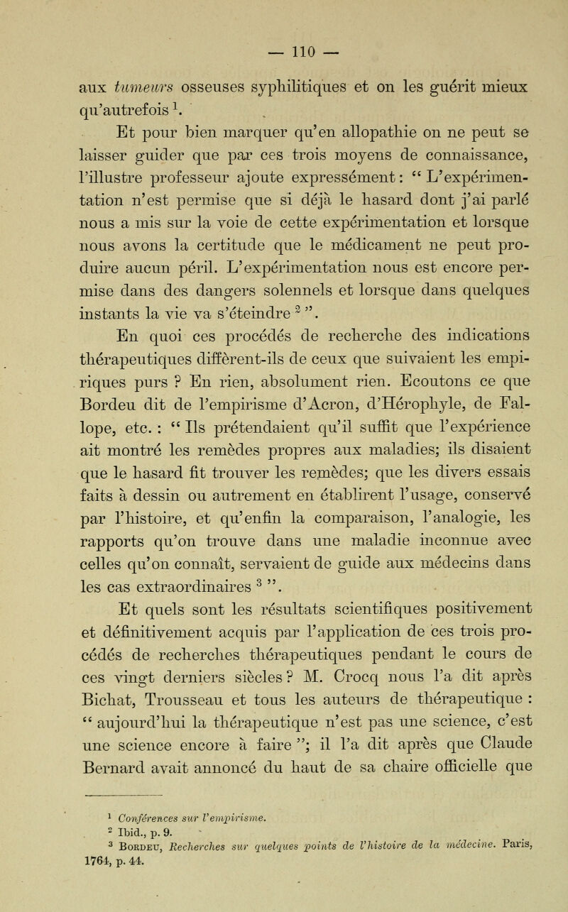 aux tumeurs osseuses sypliilitiques et on les guérit mieux qu'autrefois^. Et pour bien marquer qu'en allopathie on ne peut se laisser guider que par ces trois moyens de connaissance, l'illustre professeur ajoute expressément : '' L'expérimen- tation n'est ]3ermise que si déjà le hasard dont j'ai parlé nous a mis sur la voie de cette expérimentation et lorsque nous ayons la certitude que le médicament ne peut pro- duire aucun péril. L'expérimentation nous est encore per- mise dans des dangers solennels et lorsque dans quelques instants la vie va s'éteindre ^ . En quoi ces procédés de recherche des indications thérapeutiques diffèrent-ils de ceux que suivaient les empi- riques purs ? En rien, absolument rien. Ecoutons ce que Bordeu dit de l'empirisme d'Acron, d'Hérophyle, de Fal- lope, etc. : Ils prétendaient qu'il suffit que l'expérience ait montré les remèdes propres aux maladies; ils disaient que le hasard fit trouver les remèdes; que les divers essais faits à dessin ou autrement en établirent l'usage, conservé par l'histoire, et qu'enfin la comparaison, l'analogie, les rapports qu'on trouve dans une maladie inconnue avec celles qu'on connaît, servaient de guide aux médecins dans les cas extraordinaires ^ . Et quels sont les résultats scientifiques positivement et définitivement acquis par l'application de ces trois pro- cédés de recherches thérapeutiques pendant le cours de ces vingt derniers siècles? M. Crocq nous l'a dit après Bichat, Trousseau et tous les auteurs de thérapeutique :  aujourd'hui la thérapeutique n'est pas une science, c'est une science encore à faire ; il l'a dit après que Claude Bernard avait annoncé du haut de sa chaire officielle que ^ Conférences sur l'empirisme. 2 Ibid., p. 9. ^ Bordeu, Recherches sur quelques points de l'histoire de la médecine. Paris, 1764, p. 44.