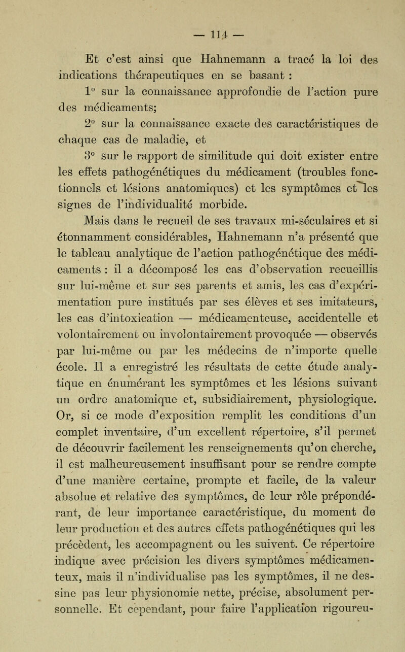 Et c'est ainsi que Halinemann a tracé la loi des indications thérapeutiques en se basant : 1° sur la connaissance approfondie de l'action pure des médicaments; 2° sur la connaissance exacte des caractéristiques de chaque cas de maladie, et 3° sur le rapport de similitude qui doit exister entre les eEets pathogénétiques du médicament (troubles fonc- tionnels et lésions anatomiques) et les symptômes etles signes de l'individualité morbide. Mais dans le recueil de ses travaux mi-séculaires et si étonnamment considérables, Hahnemann n'a présenté que le tableau analytique de l'action pathogénétique des médi- caments : il a décomposé les cas d'observation recueillis sur lui-même et sur ses parents et amis, les cas d'expéri- mentation pure institués par ses élèves et ses imitateurs, les cas d'intoxication — médicamenteuse, accidentelle et volontairement ou involontairement provoquée — observés par lui-même ou par les médecins de n'importe quelle école. Il a enregistré les résultats de cette étude analy- tique en énumérant les symptômes et les lésions suivant un ordre anatomique et, subsidiairement, physiologique. Or, si ce mode d'exposition remplit les conditions d'un complet inventaire, d'un excellent répertoire, s'il permet de découvrir facilement les renseignements qu'on cherche, il est malheureusement insuffisant pour se rendre compte d'une manière certaine, prompte et facile, de la valeur absolue et relative des symptômes, de leur rôle prépondé- rant, de leur importance caractéristique, du moment de leur production et des autres effets pathogénétiques qui les précèdent, les accompagnent ou les suivent. Ce répertoire indique avec précision les divers symptômes médicamen- teux, mais il n'individualise pas les symptômes, il ne des- sine pas leur physionomie nette, précise, absolument per- sonnelle. Et cependant, pour faire l'application rigoureu-