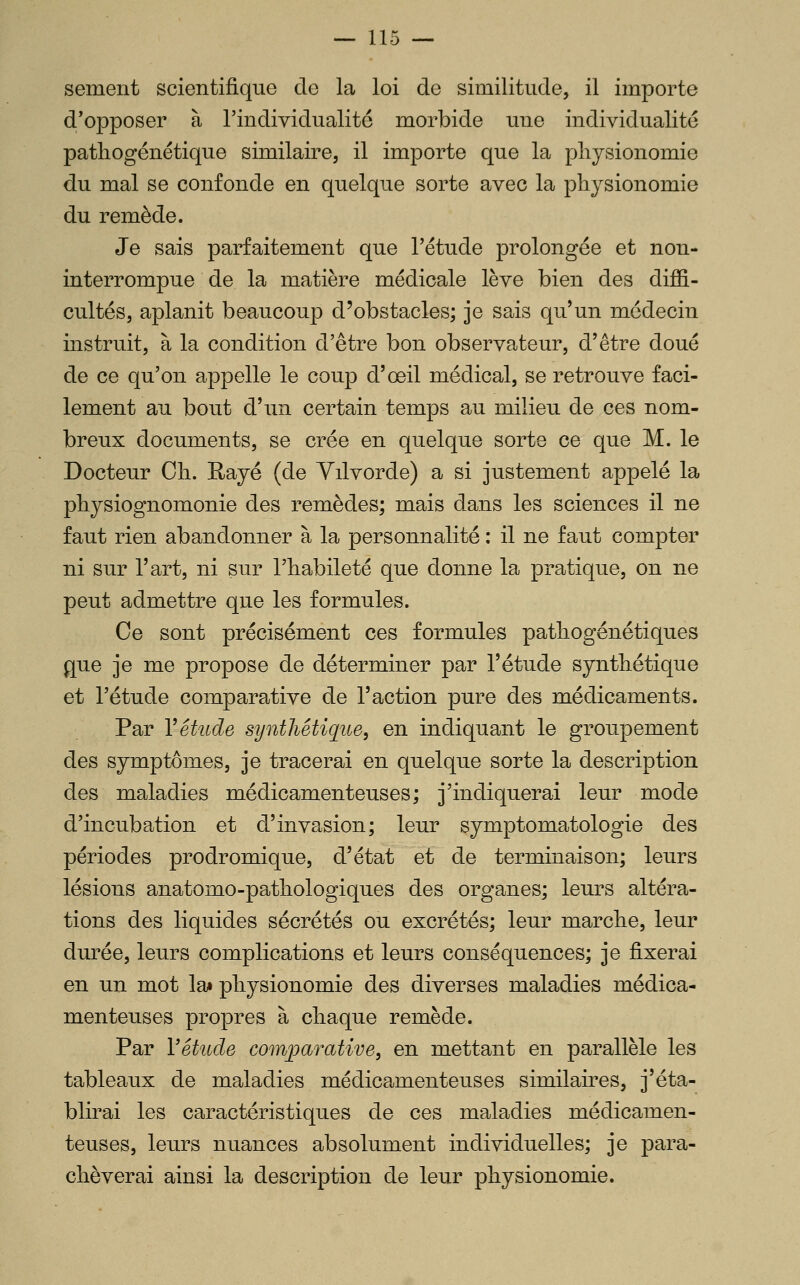 sèment scientifique de la loi de similitude, il importe d'opposer à l'individualité morbide une individualité patliogénétique similaire, il importe que la physionomie du mal se confonde en quelque sorte avec la physionomie du remède. Je sais parfaitement que l'étude prolongée et non- interrompue de la matière médicale lève bien des diffi- cultés, aplanit beaucoup d'obstacles; je sais qu'un médecin instruit, à la condition d'être bon observateur, d'être doué de ce qu'on appelle le coup d'œil médical, se retrouve faci- lement au bout d'un certain temps au milieu de ces nom- breux documents, se crée en quelque sorte ce que M. le Docteur Ch. Rayé (de Yilvorde) a si justement appelé la physiognomonie des remèdes; mais dans les sciences il ne faut rien abandonner à la personnalité : il ne faut compter ni sur l'art, ni sur l'habileté que donne la pratique, on ne peut admettre que les formules. Ce sont précisément ces formules pathogénétiques que je me propose de déterminer par l'étude synthétique et l'étude comparative de l'action pure des médicaments. Par Y étude synthétique, en indiquant le groupement des symptômes, je tracerai en quelque sorte la description des maladies médicamenteuses; j'indiquerai leur mode d'incubation et d'invasion; leur symptomatologie des périodes prodromique, d'état et de terminaison; leurs lésions anatomo-pathologiques des organes; leurs altéra- tions des liquides sécrétés ou excrétés; leur marche, leur durée, leurs complications et leurs conséquences; je fixerai en un mot lai physionomie des diverses maladies médica- menteuses propres à chaque remède. Par Vétude comparative, en mettant en parallèle les tableaux de maladies médicamenteuses similaires, j'éta- blirai les caractéristiques de ces maladies médicamen- teuses, leurs nuances absolument individuelles; je para- chèverai ainsi la description de leur physionomie.