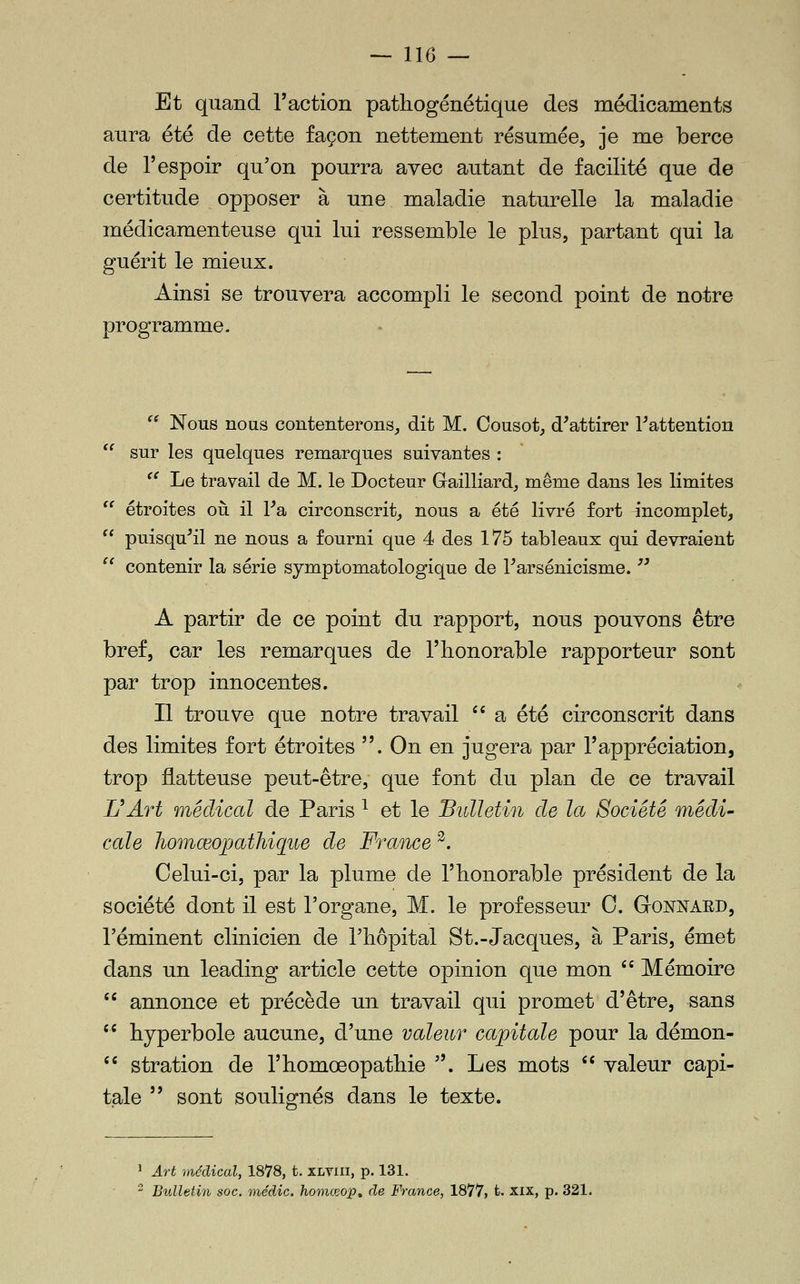 Et quand l'action pathogénétique des médicaments aura été de cette façon nettement résumée, je me berce de l'espoir qu'on pourra avec autant de facilité que de certitude opposer à une maladie naturelle la maladie médicamenteuse qui lui ressemble le plus, partant qui la guérit le mieux. Ainsi se trouvera accompli le second point de notre programme.  Nous nous contenterons, dit M. Cousot, d^attirer Inattention sur les quelques remarques suivantes : ^^ Le travail de M. le Docteur Gailliard, même dans les limites étroites oii il Va, circonscrit, nous a été livré fort incomplet, puisqu'il ne nous a fourni que 4 des 175 tableaux qui devraient contenir la série symptomatologique de l'arsénicisme. jj A partir de ce point du rapport, nous pouvons être bref, car les remarques de l'iionorable rapporteur sont par trop innocentes. Il trouve que notre travail '' a été circonscrit dans des limites fort étroites . On en jugera par l'appréciation, trop flatteuse peut-être, que font du plan de ce travail L^Ârt médical de Paris ^ et le Bulletin de la Société médi' cale Jhomœopatliique de France ^. Celui-ci, par la plume de l'honorable président de la société dont il est l'organe, M. le professeur C. GtONNARD, l'éminent clinicien de l'iiôpital St.-Jacques, à Paris, émet dans un leading article cette opinion que mon '' Mémoire  annonce et précède un travail qui promet d'être, sans '^ hyperbole aucune, d'une valeur capitale pour la démon- '' stration de l'homœopathie . Les mots  valeur capi- tale  sont soulignés dans le texte. ^ Art médical, 1878, t. xlviii, p. 131.  Bulletin soc. médic. homceop, de France, 1877, t. xix, p. 321.