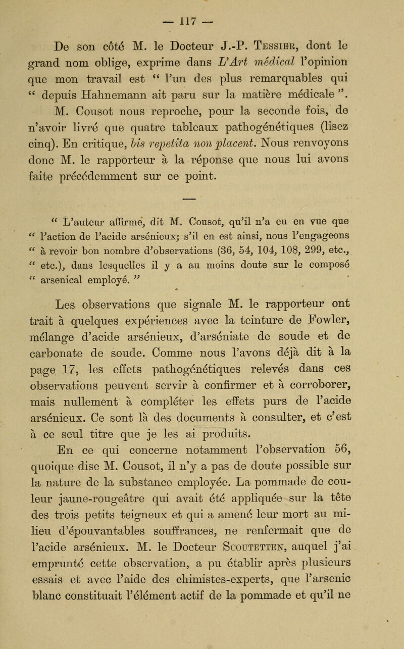 De son côté M. le Docteur J.-P. Tessibr, dont le grand nom oblige, exprime dans L'Art médical l'opinion que mon travail est '' Tun des plus remarquables qui  depuis ïïalmemann ait paru sur la matière médicale . M. Cousot nous reproche, pour la seconde fois, de n'avoir livré que quatre tableaux pathogénétiques (lisez cinq). En critique, bis repetita non jplacent. Nous renvoyons donc M. le rapporteur à la réponse que nous lui avons faite précédemment sur ce point.  L^auteur affirme, dit M. Cousot, qu^il n'a eu en vue que ^' Faction de Facide arsénieuxj s^il en est ainsi, nous Rengageons  à revoir bon nombre d'observations (36, 54, 104, 108, 299, etc.,  etc.), dans lesquelles il y a au moins doute sur le composé  arsenical employé. A >J Les observations que signale M. le rapporteur ont trait à quelques expériences avec la teinture de Fowler, mélange d'acide arsénieux, d'arséniate de soude et de carbonate de soude. Comme nous l'avons déjà dit à la page 17, les effets patbogénétiques relevés dans ces observations peuvent servir à confirmer et à corroborer, mais nullement à compléter les effets purs de l'acide arsénieux. Ce sont là des documents à consulter, et c'est à ce seul titre que je les ai produits. En ce qui concerne notamment l'observation 56, quoique dise M. Cousot, il n'y a pas de doute possible sur la nature de la substance employée. La pommade de cou- leur jaune-rougeâtre qui avait été appliquée sur la tête des trois petits teigneux et qui a amené leur mort au mi- lieu d'épouvantables souffrances, ne renfermait que de l'acide arsénieux. M. le Docteur Scoutetten, auquel j'ai emprunté cette observation, a pu établir après plusieurs essais et avec l'aide des chimistes-experts, que l'arsenic blanc constituait l'élément actif de la pommade et qu'il ne